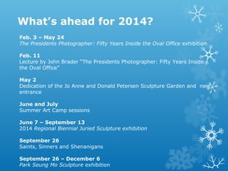 What’s ahead for 2014?
Feb. 3 – May 24
The Presidents Photographer: Fifty Years Inside the Oval Office exhibition
Feb. 11
Lecture by John Brader “The Presidents Photographer: Fifty Years Inside
the Oval Office”
May 2
Dedication of the Jo Anne and Donald Petersen Sculpture Garden and new
entrance
June and July
Summer Art Camp sessions
June 7 – September 13
2014 Regional Biennial Juried Sculpture exhibition
September 26
Saints, Sinners and Shenanigans
September 26 – December 6
Park Seung Mo Sculpture exhibition

 
