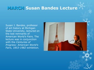 MARCH Susan Bandes Lecture

Susan J. Bandes, professor
of art history at Michigan
State University, lectured on
the lost remnants of
American World’s Fairs. The
lecture was in conjunction
with the Centuries of
Progress: American World’s
Fairs, 1853-1982 exhibition.

 