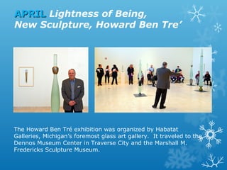 APRIL Lightness of Being,
New Sculpture, Howard Ben Tre’

The Howard Ben Tré exhibition was organized by Habatat
Galleries, Michigan’s foremost glass art gallery. It traveled to the
Dennos Museum Center in Traverse City and the Marshall M.
Fredericks Sculpture Museum.

 