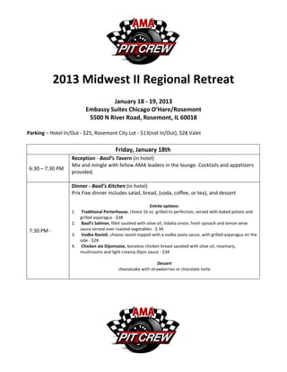2013 Midwest II Regional Retreat
                                   January 18 - 19, 2013
                          Embassy Suites Chicago O’Hare/Rosemont
                           5500 N River Road, Rosemont, IL 60018

Parking – Hotel In/Out - $25, Rosemont City Lot - $13(not In/Out), $28 Valet


                                          Friday, January 18th
                   Reception - Basil’s Tavern (in hotel)
                   Mix and mingle with fellow AMA leaders in the lounge. Cocktails and appetizers
6:30 – 7:30 PM
                   provided.

                   Dinner - Basil’s Kitchen (in hotel)
                   Prix Fixe dinner includes salad, bread, (soda, coffee, or tea), and dessert

                                                              Entrée options:
                   1.    Traditional Porterhouse, choice 16 oz. grilled to perfection, served with baked potato and
                        grilled asparagus - $38
                   2.    Basil’s Salmon, fillet sautéed with olive oil, Vidalia onion, fresh spinach and lemon wine
7:30 PM -               sauce served over roasted vegetables - $ 34
                   3.    Vodka Ravioli, cheese ravioli topped with a vodka pasta sauce, with grilled asparagus on the
                        side - $28
                   4.    Chicken ala Dijonnaise, boneless chicken breast sautéed with olive oil, rosemary,
                        mushrooms and light creamy Dijon sauce - $34

                                                                Dessert
                                            cheesecake with strawberries or chocolate torte
 