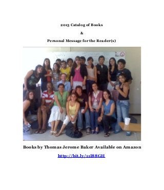 2013 Catalog of Books

                         &

         Personal Message for the Reader(s)




Books by Thomas Jerome Baker Available on Amazon

              http://bit.ly/11I88GH
 