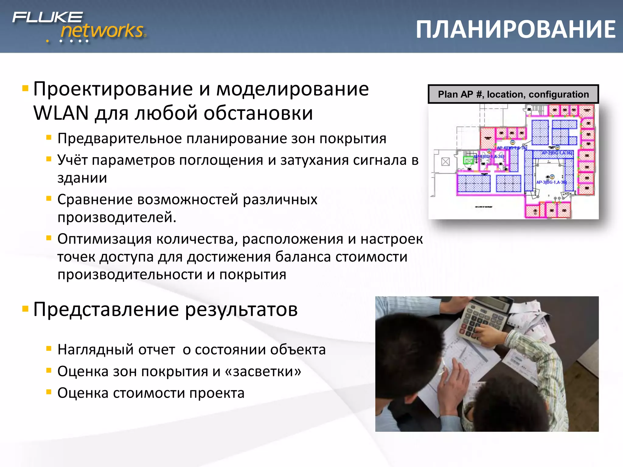 ПЛАНИРОВАНИЕ
Проектирование и моделирование
WLAN для любой обстановки
 Предварительное планирование зон покрытия
 Учёт параметров поглощения и затухания сигнала в
здании
 Сравнение возможностей различных
производителей.
 Оптимизация количества, расположения и настроек
точек доступа для достижения баланса стоимости
производительности и покрытия
Представление результатов
 Наглядный отчет о состоянии объекта
 Оценка зон покрытия и «засветки»
 Оценка стоимости проекта
Plan AP #, location, configuration
 