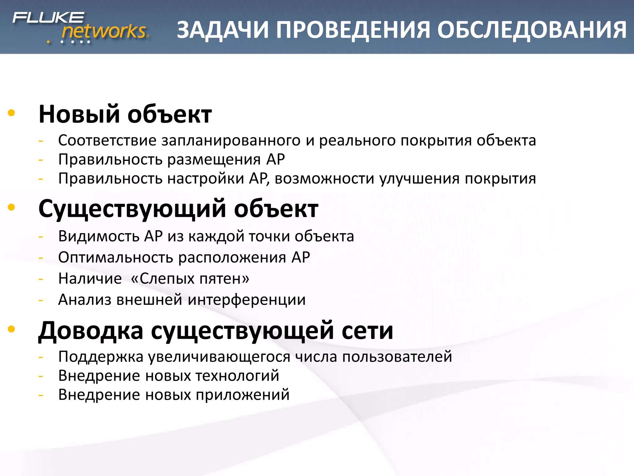 ЗАДАЧИ ПРОВЕДЕНИЯ ОБСЛЕДОВАНИЯ
• Новый объект
- Соответствие запланированного и реального покрытия объекта
- Правильность размещения AP
- Правильность настройки AP, возможности улучшения покрытия
• Существующий объект
- Видимость АР из каждой точки объекта
- Оптимальность расположения AP
- Наличие «Слепых пятен»
- Анализ внешней интерференции
• Доводка существующей сети
- Поддержка увеличивающегося числа пользователей
- Внедрение новых технологий
- Внедрение новых приложений
 