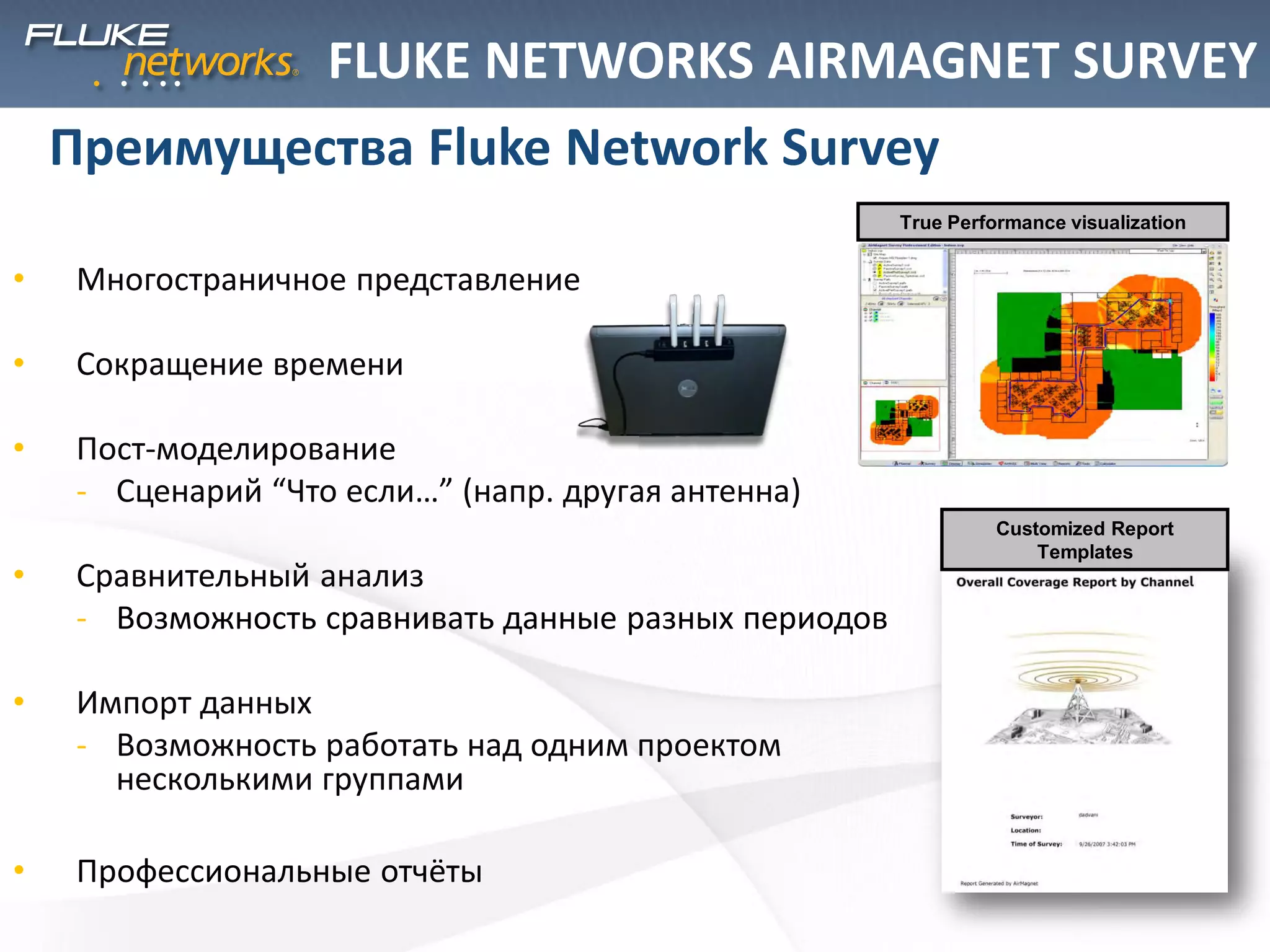 • Многостраничное представление
• Сокращение времени
• Пост-моделирование
- Сценарий “Что если…” (напр. другая антенна)
• Сравнительный анализ
- Возможность сравнивать данные разных периодов
• Импорт данных
- Возможность работать над одним проектом
несколькими группами
• Профессиональные отчёты
Преимущества Fluke Network Survey
True Performance visualization
Customized Report
Templates
FLUKE NETWORKS AIRMAGNET SURVEY
 