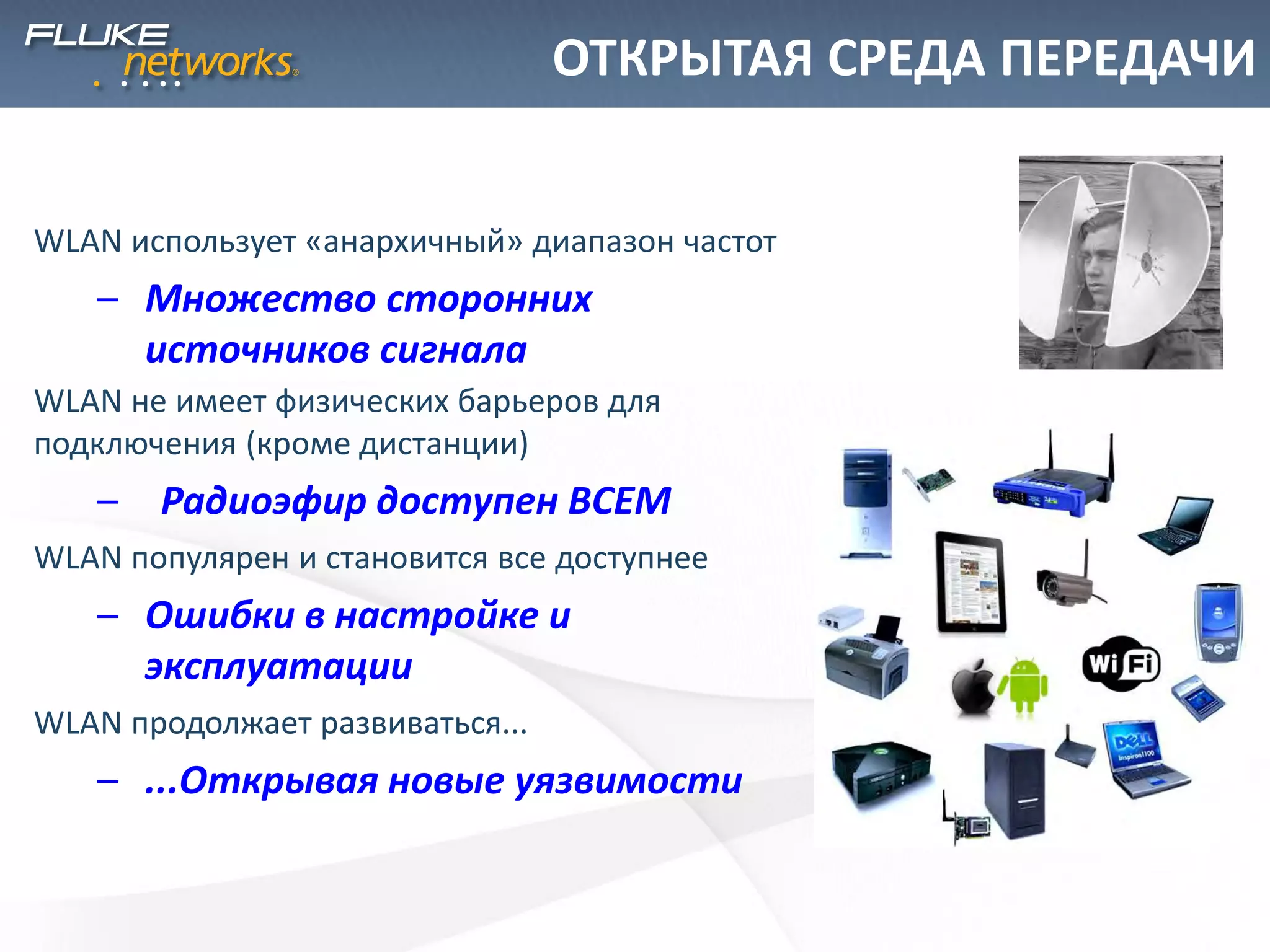 ОТКРЫТАЯ СРЕДА ПЕРЕДАЧИ
WLAN использует «анархичный» диапазон частот
– Множество сторонних
источников сигнала
WLAN не имеет физических барьеров для
подключения (кроме дистанции)
– Радиоэфир доступен ВСЕМ
WLAN популярен и становится все доступнее
– Ошибки в настройке и
эксплуатации
WLAN продолжает развиваться...
– ...Открывая новые уязвимости
 