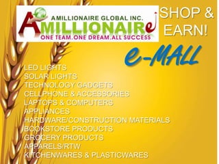 SHOP &


                     e-MALL
                            EARN!

LED LIGHTS
SOLAR LIGHTS
TECHNOLOGY GADGETS
CELLPHONE & ACCESSORIES
LAPTOPS & COMPUTERS
APPLIANCES
HARDWARE/CONSTRUCTION MATERIALS
BOOKSTORE PRODUCTS
GROCERY PRODUCTS
APPARELS/RTW
KITCHENWARES & PLASTICWARES
 