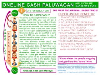 AMILLIONAIRE


      YOU
              1        2+5 FORMULA = 300                THE FIRST AND ORIGINAL IN EXISTENCE!

                 HOW TO EARN CASH?
             You join by purchasing First Order of product
             package worth 888, and you will get a
             Business Center into the back office online in
             the company website. The moment you refer
             two people to purchase First Order Product
             Package and have 5 Spill over Sales under
F            your line and upon accomplishing your first
R S          Graduation Sales, you are qualified to earn
             your first 300. As you continue to refer 2
E P          people they will be stored into your qualifying
E I          300 pay out in your back office.
             Your Free Business Center (You2 and
  L          succeeding Free Slot) is qualified to earn 50
S L          every Graduation Sales (7 Spill Over new
L            people) with sponsoring (1) one new people
             a month. Maximum earnings of 10
O O          Graduation Sales per day or 500 per
T V          day!!! 0r 15,000 per month!!! Free Slot
             Business Center will be automatically place
  E          on the last open slot in the Oneline Cash           “Know where the people are going
  R          Paluwagan on a first come – real time               and get there first” Mark Twain
             basis!!! A Monthly 1,000 PSV repurchase of
                                                               DISCLAIMER: All figures and percentages presented in this material is a pure
             products is required to continously earn into     illustration only and does not claim any guaranteed earnings or positions.
             the marketing plan.                               Success with the marketing plan results only from successful sales effort of
                                                               products, which require hard work and leadership .all income are subject for
      YOU2       First Act, First Earn Money!!!                applicable taxes.
                                                               Copyrights 2012. All Rights Reserved by AMILLIONAIRE GLOBAL INC.
 
