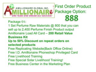 First Order Product
                               Package Option:

Package 01:
1 Set Perfume Raw Materials @ 800 that you can
sell up to 2,400 Perfume Finish Product output
Amillionaire Load All Card – 200 Retail Value
Business Kit
Up to 50% Discount on repeat orders on
selected products
Free Replicating Website(Back Office Online)
Free I.D. Amillionaire Phoneshop Privileged Card
Free Livelihood Training
Free Special Solar Livelihood Training!
Free Business Center in the Marketing Plan
 