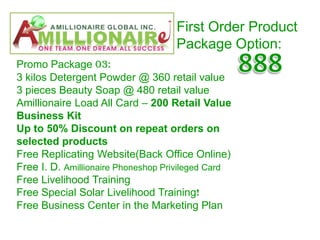First Order Product
                                    Package Option:
Promo Package 03:
3 kilos Detergent Powder @ 360 retail value
3 pieces Beauty Soap @ 480 retail value
Amillionaire Load All Card – 200 Retail Value
Business Kit
Up to 50% Discount on repeat orders on
selected products
Free Replicating Website(Back Office Online)
Free I. D. Amillionaire Phoneshop Privileged Card
Free Livelihood Training
Free Special Solar Livelihood Training!
Free Business Center in the Marketing Plan
 