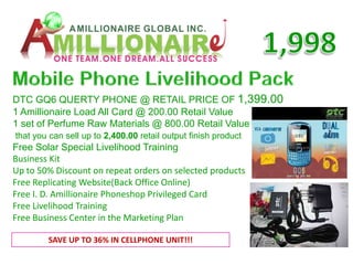 DTC GQ6 QUERTY PHONE @ RETAIL PRICE OF 1,399.00
1 Amillionaire Load All Card @ 200.00 Retail Value
1 set of Perfume Raw Materials @ 800.00 Retail Value
that you can sell up to 2,400.00 retail output finish product
Free Solar Special Livelihood Training
Business Kit
Up to 50% Discount on repeat orders on selected products
Free Replicating Website(Back Office Online)
Free I. D. Amillionaire Phoneshop Privileged Card
Free Livelihood Training
Free Business Center in the Marketing Plan

        SAVE UP TO 36% IN CELLPHONE UNIT!!!
 
