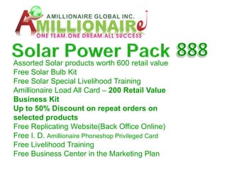 Assorted Solar products worth 600 retail value
Free Solar Bulb Kit
Free Solar Special Livelihood Training
Amillionaire Load All Card – 200 Retail Value
Business Kit
Up to 50% Discount on repeat orders on
selected products
Free Replicating Website(Back Office Online)
Free I. D. Amillionaire Phoneshop Privileged Card
Free Livelihood Training
Free Business Center in the Marketing Plan
 