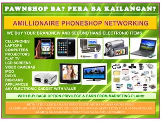 WE BUY YOUR BRANDNEW AND SECOND HAND ELECTRONIC ITEMS :

CELLPHONES
LAPTOPS
COMPUTERS
PROJECTORS
FLAT TV
LCD SCREENS
VIDEO CAMERAS
IPOD
DVD’S
DIGICAMS
APPLIANCES
ANY ELECTRONIC GADGET WITH VALUE

     WITH BUY BACK OPTION PRIVILEGE & EARN FROM MARKETING PLAN!!!

          BITIN AT KULANG KA BA SA PERA? GUSTO MO BA NG MARAMING PERA?
 ALAMIN ANG AMILLIONAIRE’S ONELINE CASH PALUWAGAN MARKETING PLAN AT MAARI KANG
                KUMITA NG MARAMING PERA!!! GO NA SA AMILLIONAIRE!!!
 