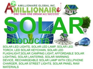 SOLAR LED LIGHTS, SOLAR LED LAMP, SOLAR LED
TORCH, LED SOLAR KEYCHAIN, SOLAR LED
FLASHLIGHT,SOLAR CAMPING LIGHT, AFFORDABLE SOLAR
LIGHTING, SOLAR LANTERNS, SOLAR WARNING
DEVICE, RECHARGEABLE SOLAR LAMP WITH CELLPHONE
CHARGER, SOLAR STREET LIGHTS, SOLAR PANEL RAW
MATERIALS
 