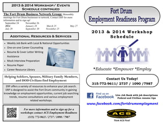 For more information and to sign up for a
workshops contact ACS Employment Readiness
(315) 772-9611 / 2737 / 1090 / 7987
The Fort Drum Business Network Group: Bimonthly
meetings for Fort Drum businesses to network. Contact ERP for more
information and to sign up!
September 24 November 26
2014 January 28 March 25 May 27
July 29 September 30 November 25
Helping Soldiers, Spouses, Military Family Members,
and DOD Civilians find Employment
ERP offers a variety of resources to enhance your job search.
ERP is designed to assist the Fort Drum community in gaining
knowledge on employment opportunities, current job searching
trends, resume consultations and various employment
related workshops.
 Weekly Job Bank with Local & National Opportunities
 One-on-one Career Counseling
 Resume & Cover Letter Writing
Assistance
 Mock Interview Preparation
 Resume Paper
 Career Resource Library
2013 & 2014 Workshop/ Events
Schedule continued
Additional Resources & Services
Contact Us Today!
315-772-9611/ 2737 / 1090 /7987
Live Job Bank with job descriptions
Federal and Civilian resume tips
www.facebook.com/fortdrumemployment
*Educate *Empower *Employ
Think ACS First!
2013 & 2014 Workshop
Schedule
 