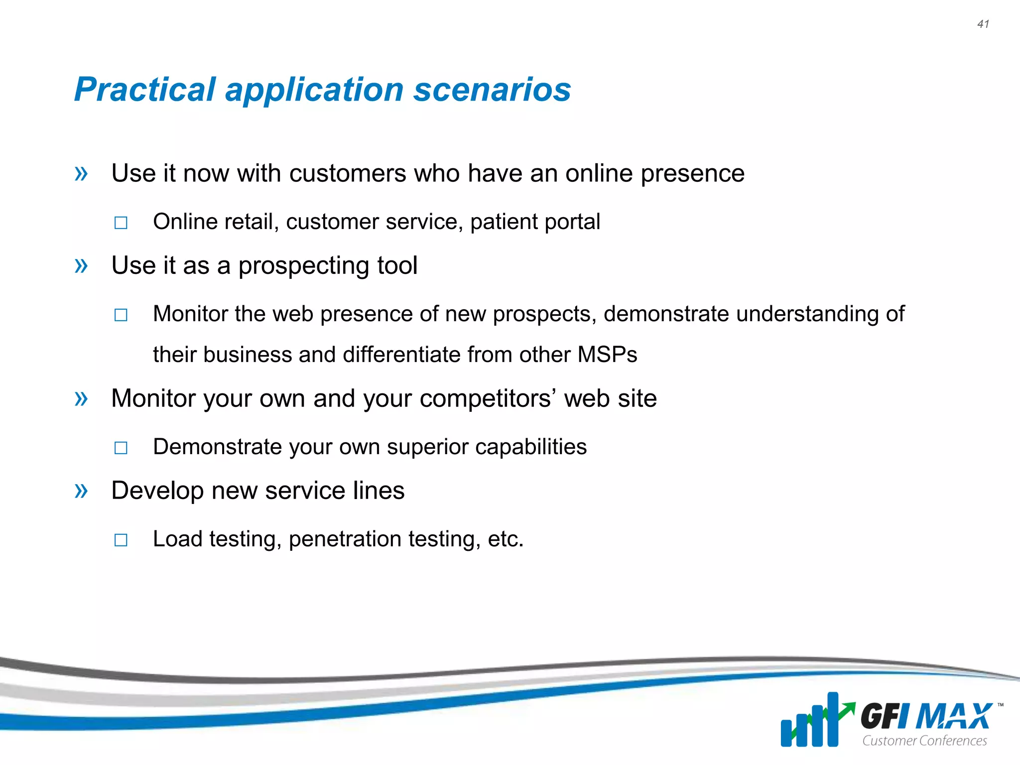 41




Practical application scenarios

» Use it now with customers who have an online presence
   □ Online retail, customer service, patient portal
» Use it as a prospecting tool
   □ Monitor the web presence of new prospects, demonstrate understanding of
       their business and differentiate from other MSPs
» Monitor your own and your competitors’ web site
   □ Demonstrate your own superior capabilities
» Develop new service lines
   □ Load testing, penetration testing, etc.
 