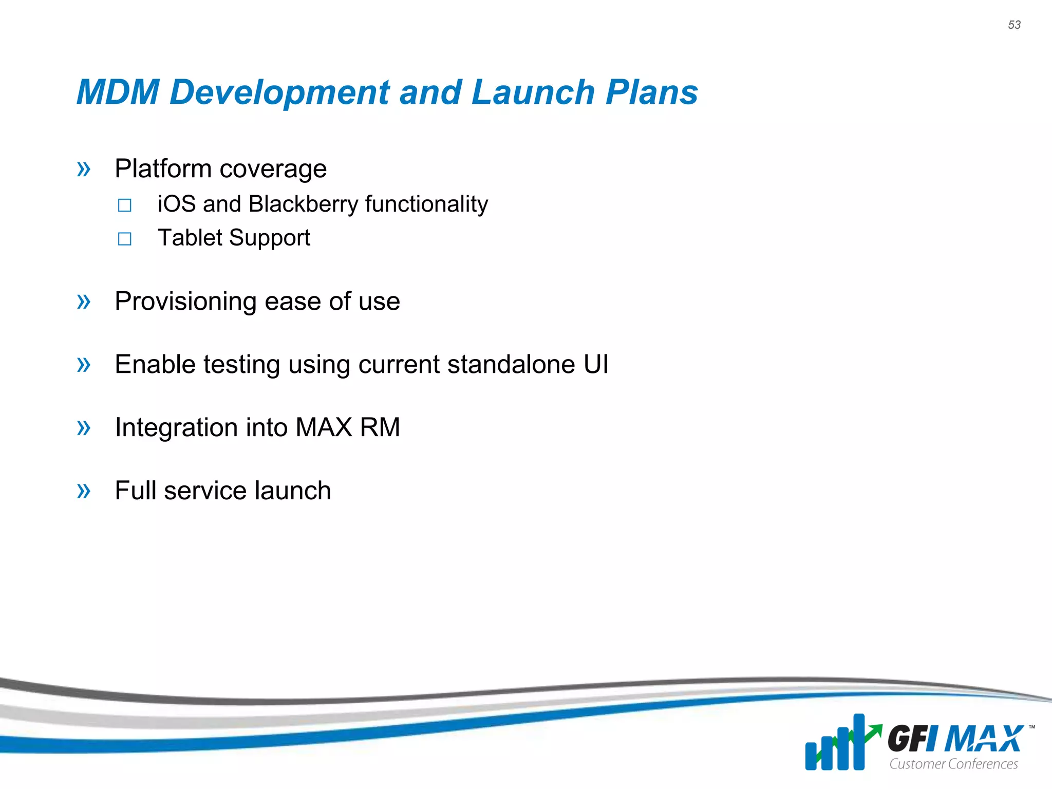 53




MDM Development and Launch Plans

» Platform coverage
   □ iOS and Blackberry functionality
   □ Tablet Support

» Provisioning ease of use
» Enable testing using current standalone UI

» Integration into MAX RM
» Full service launch
 