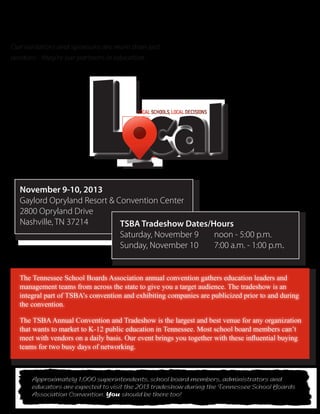 November 9-10, 2013
Gaylord Opryland Resort & Convention Center
2800 Opryland Drive
Nashville, TN 37214
November 9-10, 2013
Gaylord Opryland Resort & Convention Center
2800 Opryland Drive
Nashville, TN 37214
Lcal
LOCALSCHOOLS,LOCALDECISIONS
TennesseeSchoolBoardsAssociation
2013AnnualConventionTradeshowBrochure
Our exhibitors and sponsors are more than just
vendors - they’re our partners in education.
Approximately 1,000 superintendents, school board members, administrators and
educators are expected to visit the 2013 tradeshow during the Tennessee School Boards
Association Convention. You should be there too!
Approximately 1,000 superintendents, school board members, administrators and
educators are expected to visit the 2013 tradeshow during the Tennessee School Boards
Association Convention. You should be there too!
The Tennessee School Boards Association annual convention gathers education leaders and
management teams from across the state to give you a target audience. The tradeshow is an
integral part of TSBA’s convention and exhibiting companies are publicized prior to and during
the convention.
The TSBAAnnual Convention and Tradeshow is the largest and best venue for any organization
that wants to market to K-12 public education in Tennessee. Most school board members can’t
meet with vendors on a daily basis. Our event brings you together with these influential buying
teams for two busy days of networking.
TSBA Tradeshow Dates/Hours
Saturday, November 9	 noon - 5:00 p.m.
Sunday, November 10	 7:00 a.m. - 1:00 p.m.
TSBA Tradeshow Dates/Hours
Saturday, November 9	 noon - 5:00 p.m.
Sunday, November 10	 7:00 a.m. - 1:00 p.m.
 