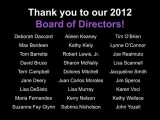 Thank you to our 2012
Board of Directors!
Deborah Daccord
Max Bardeen
Tom Barrette
David Bruce
Terri Campbell
Jane Deery
Lisa DeSisto
Maria Fernandes
Suzanne Fay Glynn
Aileen Keaney
Kathy Kiely
Robert Lewis, Jr.
Sharon McNally
Dolores Mitchell
Juan Carlos Morales
Lisa Murray
Kerry Nelson
Sabrina Nicholson
Tim O’Brien
Lynne O’Connor
Joe Realmuto
Lisa Scannell
Jacqueline Smith
Jim Speros
Karen Voci
Kathy Wallace
John Yozell
 