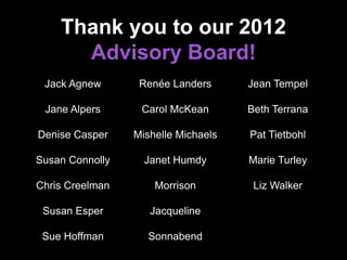 Thank you to our 2012
Advisory Board!
Jack Agnew
Jane Alpers
Denise Casper
Susan Connolly
Chris Creelman
Susan Esper
Sue Hoffman
Renée Landers
Carol McKean
Mishelle Michaels
Janet Humdy
Morrison
Jacqueline
Sonnabend
Jean Tempel
Beth Terrana
Pat Tietbohl
Marie Turley
Liz Walker
 