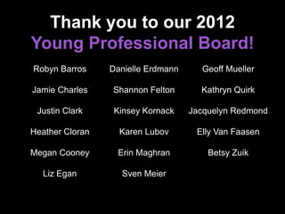 Thank you to our 2012
Young Professional Board!
Robyn Barros
Jamie Charles
Justin Clark
Heather Cloran
Megan Cooney
Liz Egan
Danielle Erdmann
Shannon Felton
Kinsey Kornack
Karen Lubov
Erin Maghran
Sven Meier
Geoff Mueller
Kathryn Quirk
Jacquelyn Redmond
Elly Van Faasen
Betsy Zuik
 