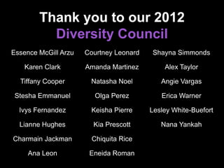 Thank you to our 2012
Diversity Council
Essence McGill Arzu
Karen Clark
Tiffany Cooper
Stesha Emmanuel
Ivys Fernandez
Lianne Hughes
Charmain Jackman
Ana Leon
Courtney Leonard
Amanda Martinez
Natasha Noel
Olga Perez
Keisha Pierre
Kia Prescott
Chiquita Rice
Eneida Roman
Shayna Simmonds
Alex Taylor
Angie Vargas
Erica Warner
Lesley White-Buefort
Nana Yankah
 
