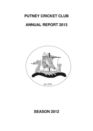PUTNEY CRICKET CLUB

ANNUAL REPORT 2013




        Est 1870




    SEASON 2012
 