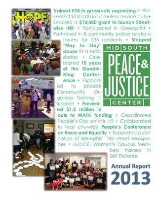 Trained 524 in grassroots organizing + Pre-
vented $250,000 in homeless service cuts +
Secured a $10,000 grant to launch Street-
wise INK + Participated in Greenprint +
Partnered in 8 community police relations
forums for 335 residents + Stopped
“Play to Stay”
abuse in a local
shelter + Cele-
brated 10 years
of the Gandhi-
King Confer-
ence + Expand-
ed to provide
Community Or-
ganizer Training in
Spanish + Prevent-
ed $1.2 million in
cuts to MATA funding + Coordinated
People’s Day on the Hill + Collaborated
to host city-wide People’s Conference
on Race and Equality + Supported publi-
cation of Memphis’ first street newspa-­
per + H.O.P.E. Women’s Caucus Mem-­
bers trained in
Self Defense
2013  Board
Emily  Fulmer  —  Chair
GrowMemphis
Dana  Wilson  —  Secretary
BRIDGES
Federico  Gomez—  Treasurer
La no  Cultural  Center  of  Memphis
Nabil  Bayakly
Muslims  in  Memphis
Janis  Benson
A orney
Marquita  Bradshaw
Defense  Depot  of  Memphis,  TN  Concerned  Ci zens  
Commi ee
Cris na  Condori
Comunidades  Unidas  con  Una  Voz
Paul  Crum
Pax  Chris   Memphis
Carolyn  Head
Southwest  Tennessee  Community  College
Onie  G.  Johns
Caritas  Village
Kyle  Kordsmeier
Workers  Interfaith  Network
Cody  Mathis
Student  Organizer
Tiﬀany  Futch
Women’s  Ac on  Coali on
Staﬀ
Allison  Glass—Training  Director
Brad  Watkins—Organizing  Director
Brooke  Sarden—Opera ons  Director
Giovanna  Lopez—Training  Coordinator
Jacob  Flowers—Execu ve  Director
Melissa  Miller-Monie—Organizing  Coordinator
Paul  Garner—Organizing  Coordinator
The  inherent  power  of  the  individual:  We  know  the  people  we  
work  with  hold  the  power  to  ini ate  and  advance  posi ve  
change  in  their  communi es,  and  it’s  these  people  who  must  be  
the  leaders  in  campaigns  to  improve  their  lives.
Communi es  of  libera on:  We  work  to  create  a  world  without  
oppression.  We  recognize  that  the  roots  of  oppression  run  deep  
systemically  and  within  ourselves.  We  implement  strategies  of  
an -oppression  within  every  facet  of  our  organizing  and  within  
our  organiza on  itself.
Achieving  nonviolent  solu ons  using  nonviolent  strategy:  The  
MSPJC  was  founded  on  the  nonviolent  principles  of  Mohandas  
Gandhi  and  Mar n  Luther  King,  Jr.  We  know  that  the  most  pow-­‐
erful  change  can  only  be  brought  about  using  nonviolent  
means,  and  we  are  dedicated  to  prac cing  and  teaching  nonvio-­‐
lent  ac on.
Our  Values
Grassroots  Organizing  Con nued
Greenprint:  MSPJC  is  the  staﬀ  organiza on  for  the  Social  Equity  Working  Group  
of  the  Mid-South  Regional  Greenprint  Consor um.    The  chair  of  the  Social  Equity  
Working  Group  is  Mia  Madison  of  City  of  Memphis  Division  of  Housing  and  Commu-­‐
nity  Development.
 Coordinated  monthly  mee ngs  and  ac vi es  of  the  group,  which  is  responsible  
for  ensuring  that  Greenprint  outreach  and  engagement  ac vi es  reach  minori-­‐
es,  disabled  persons,  elderly  persons,  persons  with  Limited  English  Proﬁcien-­‐
cy,  and  other  under-represented  popula ons.  
 Provides  perspec ve  on  environmental  jus ce  and  “Not  in  My  Back-­‐
yard”  (NIMBY)  issues.  
 Strategizes  to  increase  par cipa on  in  the  regional  planning  process,  par cu-­‐
larly  with  respect  to  engagement  of  low-income  communi es,  minority  popula-­‐
ons,  and  other  communi es  typically  underrepresented  in  regional  planning.   
Memphis  United:  MSPJC  is  a  501(c)(3)  sponsor  and  a  founding  member  
Worked  in  coali on  with  over  20  local  community  and  grassroots  organiza ons  to  
host  the  “People’s  Conference  on  Race  and  Equality:  a  part  of  the  Heart  of  Mem-­‐
phis”,  in  response  to  a  KKK  rally  downtown  that  same  day.    A racted  more  than  
1,500  par cipants  in  panel  discussions,  workshops  and  other  awareness-building  
ac vi es.  Designed  workshops  and  provided  material  and  staﬀ  support.    
 Co-hosted  a  forum  on  Interna onal  Workers  Day  about  local  issues  related  to  
worker  jus ce.
The  Bridge:  MSPJC  is  the  501(c)(3)  sponsor  for  The  Bridge,  Memphis’  ﬁrst  street  
newspaper,  produced  and  sold  by  vendors  experiencing  homelessness.
 Provided  technical  support  and  assistance  in  outreach  to  people  experiencing  
homelessness.  
Statewide  Organizing:
 Coordinated  the  March  12th  “People’s  Day  on  the  Hill”.  This  eﬀort  joined  grass-­‐
roots  and  progressive  organiza ons  that  had  previously  held  separate  lobby  
days,  to  come  together  for  support  and  solidarity.  Par cipants  included  Cha a-­‐
nooga  Organized  for  Ac on,  Statewide  Organizing  for  Community  Empower-­‐
ment,  Tennessee  Immigrant  and  Refugee  Rights  Coali on,  Workers  Interfaith  
Network,    Workers  Dignity  Project,  Healthy  &  Free  Tennessee,  Tennessee  
Equality  Project,  Tennessee  Transgender  Poli cal  Ac on  Coali on,    AFSCME  
Local  1733,    Tennessee  Ci zen  Ac on,  and  Memphis  Bus  Riders  Union.
 Produced  a  comprehensive  guide  to  bills  of  interest  to  grassroots  communi es  
that  was  distributed  to  lobby  day  par cipants  and  used  statewide  as  a  resource  
for  our  community  members  at  home.
 Coordinated  movement-building  space  in  a  nearby  church  that  included  lobby  
training,  tes monial  and  learning  space,  and  a  central  place  for  all  groups  to  
base  their  eﬀorts  on  The  Hill.
Organizing  and  mobilizing  people  to  realize  
social  jus ce  through  nonviolent  ac on.
Annual  Report  
2013
Mid-South  Peace  and  Jus ce  Center
3573  Southern  Ave
Memphis,  TN  38111
www.midsouthpeace.org
901.725.4990
Our  Mission
 