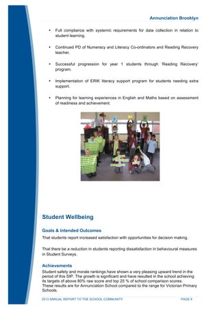 Annunciation Brooklyn 
• Full compliance with systemic requirements for data collection in relation to 
student learning. 
• Continued PD of Numeracy and Literacy Co-ordinators and Reading Recovery 
teacher. 
• Successful progression for year 1 students through ‘Reading Recovery’ 
program. 
• Implementation of ERIK literacy support program for students needing extra 
support. 
• Planning for learning experiences in English and Maths based on assessment 
of readiness and achievement. 
Student Wellbeing 
Goals & Intended Outcomes 
That students report increased satisfaction with opportunities for decision making. 
That there be a reduction in students reporting dissatisfaction in behavioural measures 
in Student Surveys. 
Achievements 
Student safety and morale rankings have shown a very pleasing upward trend in the 
period of this SIP. The growth is significant and have resulted in the school achieving 
its targets of above 80% raw score and top 25 % of school comparison scores. 
These results are for Annunciation School compared to the range for Victorian Primary 
Schools. 
2013 ANNUAL REPORT TO THE SCHOOL COMMUNITY PAGE 9 
 