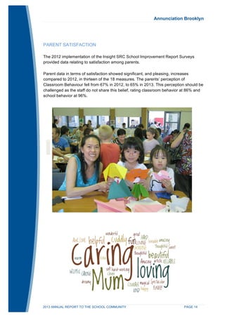 Annunciation Brooklyn 
PARENT SATISFACTION 
The 2012 implementation of the Insight SRC School Improvement Report Surveys 
provided data relating to satisfaction among parents. 
Parent data in terms of satisfaction showed significant, and pleasing, increases 
compared to 2012, in thirteen of the 18 measures. The parents’ perception of 
Classroom Behaviour fell from 67% in 2012, to 65% in 2013. This perception should be 
challenged as the staff do not share this belief, rating classroom behavior at 86% and 
school behavior at 96%. 
2013 ANNUAL REPORT TO THE SCHOOL COMMUNITY PAGE 14 
 