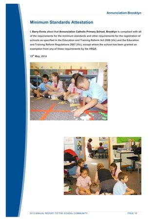 Annunciation Brooklyn 
Minimum Standards Attestation 
I, Barry Ennis attest that Annunciation Catholic Primary School, Brooklyn is compliant with all 
of the requirements for the minimum standards and other requirements for the registration of 
schools as specified in the Education and Training Reform Act 2006 (Vic) and the Education 
and Training Reform Regulations 2007 (Vic), except where the school has been granted an 
exemption from any of these requirements by the VRQA. 
19th May, 2014 
2013 ANNUAL REPORT TO THE SCHOOL COMMUNITY PAGE 16 
 