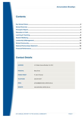 Annunciation Brooklyn 
Contents 
Our School Vision ...................................................................................................................................... 2 
School Overview ........................................................................................................................................ 3 
Principal’s Report ....................................................................................................................................... 4 
Education in Faith ...................................................................................................................................... 5 
Learning & Teaching .................................................................................................................................. 6 
Student Wellbeing .................................................................................................................................... 10 
Leadership & Management ...................................................................................................................... 12 
School Community ................................................................................................................................... 14 
National Partnerships Statement ............................................................................................................ 16 
Financial Performance ............................................................................................................................. 17 
Contact Details 
ADDRESS 4-14 Nolan Avenue Brooklyn Vic 3012 
PRINCIPAL Barry Ennis 
PARISH PRIEST Fr John O’Connor 
TELEPHONE (03) 9314 6271 
EMAIL principal@asbrooklyn.catholic.edu.au 
WEBSITE www.asbrooklyn.catholic.edu.au 
2013 ANNUAL REPORT TO THE SCHOOL COMMUNITY PAGE 1 
 
