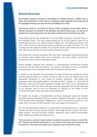 Annunciation Brooklyn 
School Overview 
Annunciation School in Brooklyn is something of a hidden treasure, nestled away in 
Nolan Avenue Brooklyn in the midst of a relatively small residential community just off 
the Westgate Freeway and only minutes from Melbourne’s CBD. 
The second school in the Parish of Corpus Christi, Kingsville, Annunciation offers a 
Catholic education for families of the Brooklyn and Altona North areas, as well as for 
families from surrounding areas who like what a small school environment can offer. 
Annunciation School was established in the mid 1960s to provide a second school in 
the Kingsville Parish. The early school catered for up to 200 students, many of the 
children attending from the migrant hostel on Millers Rd. The hostel was closed in the 
early 1970s and since that time the school enrolment has ranged from 60 to 110. We 
currently have 66 students enrolled. The Josephite Sisters administered the school up 
until 1980. Since that time we have had lay principals and staff. 
The school has a diverse population with over fifteen nationalities represented among 
our families. Most children were born in Australia, and many children benefit from 
exposure and use of another language at home. 
Recent facilities’ upgrades have resulted in a well-appointed contemporary learning 
environment for the staff and students. The school is fortunate to have an abundance 
of playing space, both all-weather areas and fine weather grassed areas. 
In addition to the standard Commonwealth and State Government funding the school 
receives special funding in a variety of areas to help us cater for special needs and 
specialised assistance in such areas as Literacy, Numeracy, Well Being and 
Languages other than English [Italian]. Presently we have 3 classes: F/1, 2/3/4 and 5/6. 
The exact make-up of our grade structures changes from year to year, depending on 
the numbers in each year level; multi-age classroom groupings have always been part 
of our structure, and as such our processes for catering for the needs of each 
individual child within these groupings is well established. 
All classes are taught a comprehensive curriculum developed using the Victorian 
Essential Learning Standards [VELS] as well as Religious Education in the Catholic 
Faith as set by the Archdiocese of Melbourne. In 2013 we moved to AusVELS in four 
areas of the curriculum as the Australian curriculum began to be phased in. 
We are very generously staffed for a small school. Complementing the 3 classroom 
teachers are the Principal, Deputy Principal, Technology teacher, Library Technician, 
Italian teacher, Physical Education teacher, Integration Aides, Office Administration 
Staff, cleaners and school maintenance man. 
There are also a variety of opportunities for parents to become involved in school life. 
Our “Parents and Friends Association” is very active in the social and fundraising side 
of school life. They have refurnished each classroom over the last three years. 
2013 ANNUAL REPORT TO THE SCHOOL COMMUNITY PAGE 3 
 