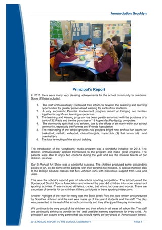 Annunciation Brooklyn 
Principal’s Report 
In 2013 there were many very pleasing achievements for the school community to celebrate. 
Some of these included: 
1. The staff enthusiastically continued their efforts to develop the teaching and learning 
opportunities for greater personalised learning for each of our students. 
2. A very successful Parental Involvement program aimed at bringing our families 
together for significant learning experiences. 
3. The teaching and learning program has been greatly enhanced with the purchase of a 
bank of 32 iPads and the the purchase of 18 Apple Mac Pro laptop computers. 
4. The community spirit that is so evident, due to the efforts of so many within our school 
community, especially the Parents and Friends Association. 
5. The resurfacing of the school grounds has provided bright new artificial turf courts for 
basketball, netball, volleyball, chess/draughts, hopscotch (3) bat tennis (4) and 
downball (4). 
6. The total re-roofing of the school building. 
The introduction of the “Jellybeans” music program was a wonderful initiative for 2013. The 
children enthusiastically applied themselves to the program and make great progress. The 
parents were able to enjoy two concerts during the year and see the musical talents of our 
children on show. 
Our Bi-Annual Art Show was a wonderful success. The children produced some outstanding 
pieces of art, as did some of the parents with their ceramic tile mosaics. A special mention also 
to the Design Couture classes that Mrs Johnson runs with marvellous support from Gina and 
Josie. 
This was the school’s second year of interschool sporting competition. The school joined the 
Spotswood District Sports Association and entered the year 4-6 children into more interschool 
sporting activities. These included Athletics, cricket, bat tennis, lacrosse and soccer. There are 
a number of benefits for our children, if they participate in these sporting interactions. 
Another highlight of the year for many was the Book Week Play that was written and produced 
by Dorothea Johnson and the cast was made up of the year 6 students and the staff. The play 
was presented to the rest of the school community and they all enjoyed the play immensely. 
We continue to be very proud of the children and their efforts in all areas of school life. The staff 
are continually striving to provide for the best possible learning experience for every child. As 
principal I can assure every parent that you should rightly be very proud of Annunciation school. 
2013 ANNUAL REPORT TO THE SCHOOL COMMUNITY PAGE 4 
 