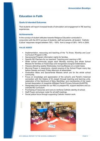 Annunciation Brooklyn 
Education in Faith 
Goals & Intended Outcomes 
That students will report increased levels of stimulation and engagement in RE learning 
experiences. 
Achievements 
In the surveys of student attitudes towards Religious Education conducted in 
conjunction with the 2013 surveys of students, staff and parents, all student ‘Catholic 
Culture’ responses ranged between 78% - 100% from a range of 36% - 94% in 2009. 
VALUE ADDED 
• Implementation, resourcing and teaching of the ‘To Know, Worship and Love’ 
Curriculum Program in RE. 
• Sacramental Program information nights for families. 
• Specific RE Planners for our teachers’ Teaching and Learning in RE. 
• Wider school community prayer each Monday morning and whole School 
Masses for families on Feast Days and recognised Liturgical Celebrations. 
• Classes attending weekly Wednesday morning Masses on a roster basis. 
• Morning Prayer in classrooms, shared praying of the School Prayer every day 
before classes and each Friday afternoon at assemblies. 
• Graduation Mass and Sacramental Masses which are for the whole school 
community. 
• Focus on knowledge and appreciation of the school’s and Parish’s historical 
connection with the Sisters of St Joseph through teaching and learning units, 
celebration of the Sainthood of Mary MacKillop, and membership of the newly 
formed Association of Josephite Affiliated Parish Primary Schools [AJAPPS]. 
• Designated time provided for our REC to prepare PD, support teachers and co-ordinate 
RE Curriculum. 
• Purchasing of resources and icons to reinforce Catholic identity of school. 
• Staff Prayer and prayer roster for all staff meetings. 
• Social justice focus through supporting Catholic mission work. 
2013 ANNUAL REPORT TO THE SCHOOL COMMUNITY PAGE 5 
 