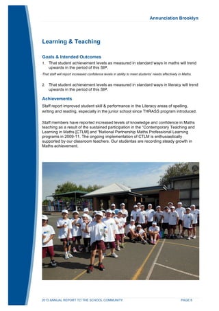 Annunciation Brooklyn 
Learning & Teaching 
Goals & Intended Outcomes 
1. That student achievement levels as measured in standard ways in maths will trend 
upwards in the period of this SIP. 
That staff will report increased confidence levels in ability to meet students’ needs effectively in Maths. 
2. That student achievement levels as measured in standard ways in literacy will trend 
upwards in the period of this SIP. 
Achievements 
Staff report improved student skill & performance in the Literacy areas of spelling, 
writing and reading, especially in the junior school since THRASS program introduced. 
Staff members have reported increased levels of knowledge and confidence in Maths 
teaching as a result of the sustained participation in the “Contemporary Teaching and 
Learning in Maths [CTLM] and “National Partnership Maths Professional Learning 
programs in 2009-11. The ongoing implementation of CTLM is enthusiastically 
supported by our classroom teachers. Our studentas are recording steady growth in 
Maths achievement. 
2013 ANNUAL REPORT TO THE SCHOOL COMMUNITY PAGE 6 
 