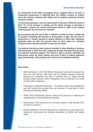 Annunciation Brooklyn 
An examination of the tables and graphs above, suggests that in all areas of 
comparative performance in NAPLAN tests, the children continue to achieve 
above the minimum standard with 100per cent of students achieving minimum 
standard or better. 
It is extremely pleasing to note the improvement in the year 5 NAPLAN results in 
2013. The 14.3% increase in reading and the 28.6% increase in Grammar & 
Punctuation, restores the overall achievement levels to 100% of the children 
achieving better than the minimum standard. 
We are pleased that this year’s data is reflective of what we know; namely that 
the quality of teaching and learning at Annunciation is high, that the level of 
achievement in student learning is largely reflective of those high standards, 
especially when we take into account what we know about our individual 
students and the ‘distance travelled’ in their time at school. 
The students that did not meet minimum standard in either Reading or Grammar 
and Punctuation in 2012 have been supported through individual learning plans 
and intensive individual support. The school is able to provide individual and 
small group clinics for these children and each of them is making significant 
gains educationally. Their progress will continue to be carefully monitored. 
Value Added 
• Staff participation in the CTLM Maths Professional Learning [PL] program has 
been very well received. Staff report that the resulting changes to planning, 
teaching and assessment has lead to increased focus on deeper learning 
through problem solving in maths investigations, and on catering for the variety 
of needs within a classroom. 
• Participation in National Partnerships – The Maths program has benefitted this 
year with funding that provided time and resources in using data to inform 
planning and teaching in Maths. 
• Whole school Professional Learning Teams [PLTs] focusing on collecting and 
analysing data to inform planning and teaching. 
• Outsourcing of CEO personnel and curriculum experts to help facilitate PLTs 
and other PL sessions. 
• Strong investment in Teacher Aide presence in classrooms to assist teachers in 
catering for small group and individual assistance for children with special 
needs. 
2013 ANNUAL REPORT TO THE SCHOOL COMMUNITY PAGE 8 
 