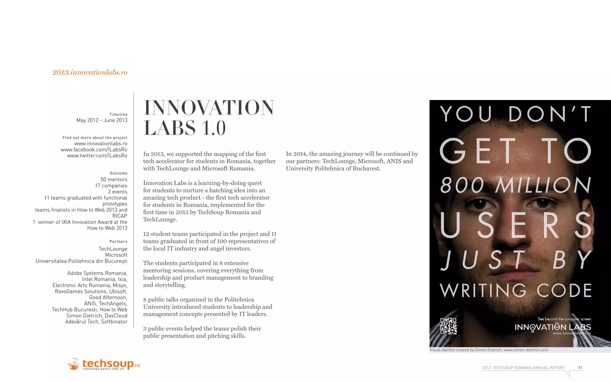 2013.innovationlabs.ro

Timeline

May 2012 - June 2013
Find out more about the project

www.innovationlabs.ro
www.facebook.com/ILabsRo
www.twitter.com/ILabsRo
Outcome

50 mentors
17 companies
3 events
11 teams graduated with functional
prototypes
teams ﬁnalists in How to Web 2013 and
RICAP
1 winner of IXIA Innovation Award at the
How to Web 2013
Partners

TechLounge
Microsoft
Universitatea Politehnica din București
Adobe Systems Romania,
Intel Romania, Ixia,
Electronic Arts Romania, Misys,
RevoGames Solutions, Ubisoft,
Good Afternoon,
ANIS, TechAngels,
TechHub Bucuresti, How to Web
Simon Dietrich, DasCloud
Adevărul Tech, Softbinator

INNOVATION
LABS 1.0
In 2013, we supported the mapping of the first
tech accelerator for students in Romania, together
with TechLounge and Microsoft Romania.

In 2014, the amazing journey will be continued by
our partners: TechLounge, Microsoft, ANIS and
University Politehnica of Bucharest.

Innovation Labs is a learning-by-doing quest
for students to nurture a hatching idea into an
amazing tech product - the first tech accelerator
for students in Romania, implemented for the
first time in 2013 by TechSoup Romania and
TechLounge.
12 student teams participated in the project and 11
teams graduated in front of 100 representatives of
the local IT industry and angel investors.
The students participated in 8 extensive
mentoring sessions, covering everything from
leadership and product management to branding
and storytelling.
8 public talks organized in the Politehnica
University introduced students to leadership and
management concepts presented by IT leaders.
3 public events helped the teams polish their
public presentation and pitching skills.
Visual identity created by Simon Dietrich, www.simon-dietrich.com

2013: TECHSOUP ROMANIA ANNUAL REPORT

11

 