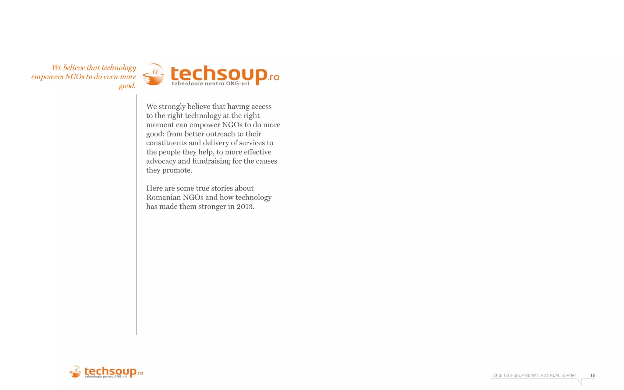 We believe that technology
empowers NGOs to do even more
good.
We strongly believe that having access
to the right technology at the right
moment can empower NGOs to do more
good: from better outreach to their
constituents and delivery of services to
the people they help, to more effective
advocacy and fundraising for the causes
they promote.
Here are some true stories about
Romanian NGOs and how technology
has made them stronger in 2013.

2013: TECHSOUP ROMANIA ANNUAL REPORT

18

 