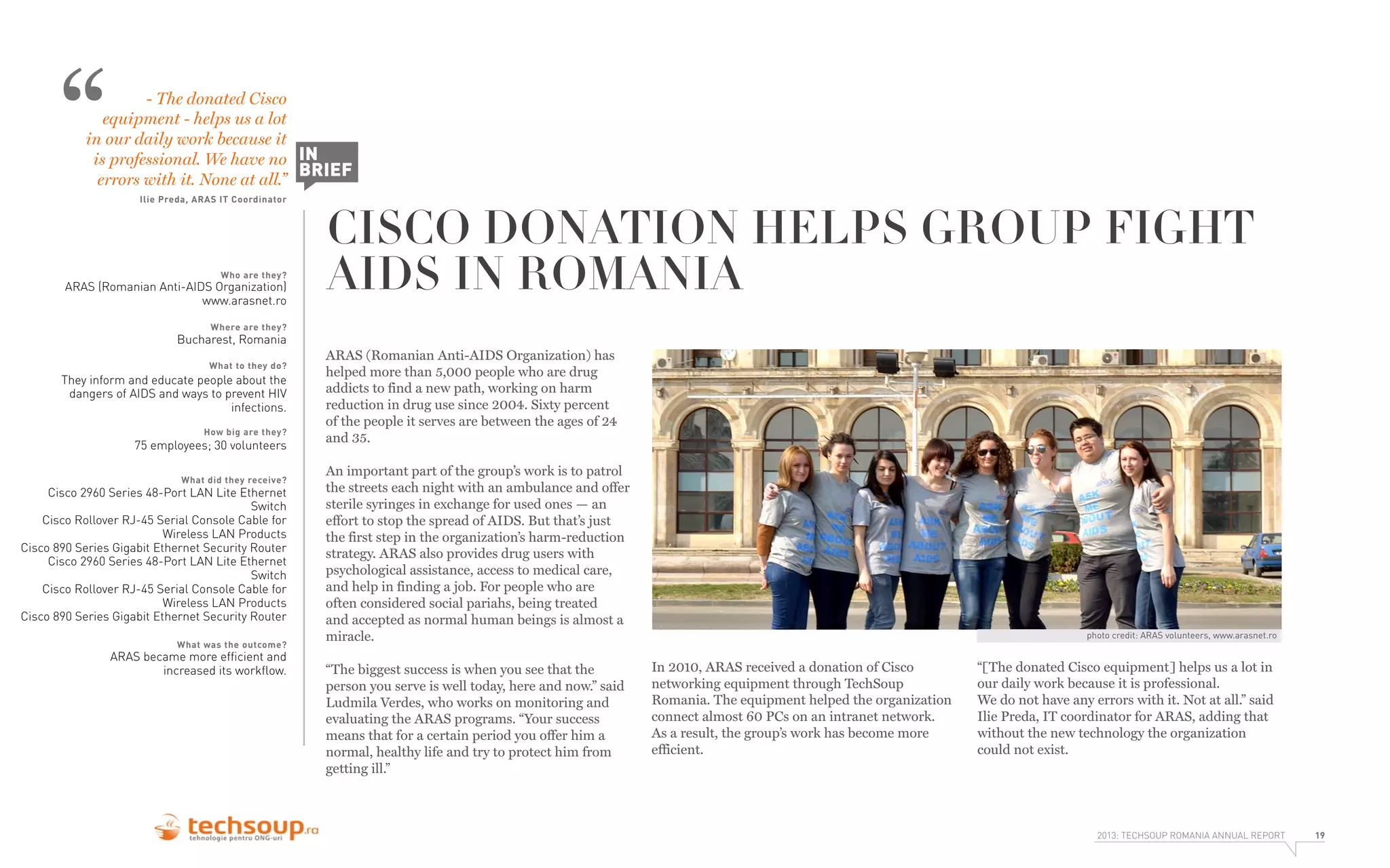 “

- The donated Cisco
equipment - helps us a lot
in our daily work because it
is professional. We have no IN
BRIEF
errors with it. None at all.”
Ilie Preda, ARAS IT Coordinator

Who are they?

ARAS (Romanian Anti-AIDS Organization)
www.arasnet.ro

CISCO DONATION HELPS GROUP FIGHT
AIDS IN ROMANIA

Where are they?

Bucharest, Romania
What to they do?

They inform and educate people about the
dangers of AIDS and ways to prevent HIV
infections.
How big are they?

75 employees; 30 volunteers
What did they receive?

Cisco 2960 Series 48-Port LAN Lite Ethernet
Switch
Cisco Rollover RJ-45 Serial Console Cable for
Wireless LAN Products
Cisco 890 Series Gigabit Ethernet Security Router
Cisco 2960 Series 48-Port LAN Lite Ethernet
Switch
Cisco Rollover RJ-45 Serial Console Cable for
Wireless LAN Products
Cisco 890 Series Gigabit Ethernet Security Router
What was the outcome?

ARAS became more efﬁcient and
increased its workﬂow.

ARAS (Romanian Anti-AIDS Organization) has
helped more than 5,000 people who are drug
addicts to find a new path, working on harm
reduction in drug use since 2004. Sixty percent
of the people it serves are between the ages of 24
and 35.
An important part of the group’s work is to patrol
the streets each night with an ambulance and offer
sterile syringes in exchange for used ones — an
effort to stop the spread of AIDS. But that’s just
the first step in the organization’s harm-reduction
strategy. ARAS also provides drug users with
psychological assistance, access to medical care,
and help in finding a job. For people who are
often considered social pariahs, being treated
and accepted as normal human beings is almost a
miracle.
“The biggest success is when you see that the
person you serve is well today, here and now.” said
Ludmila Verdes, who works on monitoring and
evaluating the ARAS programs. “Your success
means that for a certain period you offer him a
normal, healthy life and try to protect him from
getting ill.”

photo credit: ARAS volunteers, www.arasnet.ro

In 2010, ARAS received a donation of Cisco
networking equipment through TechSoup
Romania. The equipment helped the organization
connect almost 60 PCs on an intranet network.
As a result, the group’s work has become more
efficient.

“[The donated Cisco equipment] helps us a lot in
our daily work because it is professional.
We do not have any errors with it. Not at all.” said
Ilie Preda, IT coordinator for ARAS, adding that
without the new technology the organization
could not exist.

2013: TECHSOUP ROMANIA ANNUAL REPORT

19

 