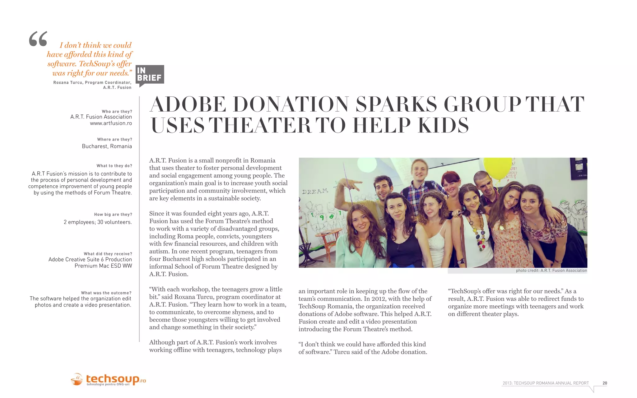 “

I don’t think we could
have afforded this kind of
software. TechSoup’s offer
was right for our needs.” IN
Roxana Turcu, Program Coordinator,
A.R.T. Fusion

Who are they?

A.R.T. Fusion Association
www.artfusion.ro
Where are they?

BRIEF

ADOBE DONATION SPARKS GROUP THAT
USES THEATER TO HELP KIDS

Bucharest, Romania
What to they do?

A.R.T Fusion’s mission is to contribute to
the process of personal development and
competence improvement of young people
by using the methods of Forum Theatre.

How big are they?

2 employees; 30 volunteers.

What did they receive?

Adobe Creative Suite 6 Production
Premium Mac ESD WW

What was the outcome?

The software helped the organization edit
photos and create a video presentation.

A.R.T. Fusion is a small nonprofit in Romania
that uses theater to foster personal development
and social engagement among young people. The
organization’s main goal is to increase youth social
participation and community involvement, which
are key elements in a sustainable society.
Since it was founded eight years ago, A.R.T.
Fusion has used the Forum Theatre’s method
to work with a variety of disadvantaged groups,
including Roma people, convicts, youngsters
with few financial resources, and children with
autism. In one recent program, teenagers from
four Bucharest high schools participated in an
informal School of Forum Theatre designed by
A.R.T. Fusion.

photo credit: A.R.T. Fusion Association

“With each workshop, the teenagers grow a little
bit.” said Roxana Turcu, program coordinator at
A.R.T. Fusion. “They learn how to work in a team,
to communicate, to overcome shyness, and to
become those youngsters willing to get involved
and change something in their society.”

an important role in keeping up the flow of the
team’s communication. In 2012, with the help of
TechSoup Romania, the organization received
donations of Adobe software. This helped A.R.T.
Fusion create and edit a video presentation
introducing the Forum Theatre’s method.

Although part of A.R.T. Fusion’s work involves
working offline with teenagers, technology plays

“I don’t think we could have afforded this kind
of software.” Turcu said of the Adobe donation.

“TechSoup’s offer was right for our needs.” As a
result, A.R.T. Fusion was able to redirect funds to
organize more meetings with teenagers and work
on different theater plays.

2013: TECHSOUP ROMANIA ANNUAL REPORT

20

 