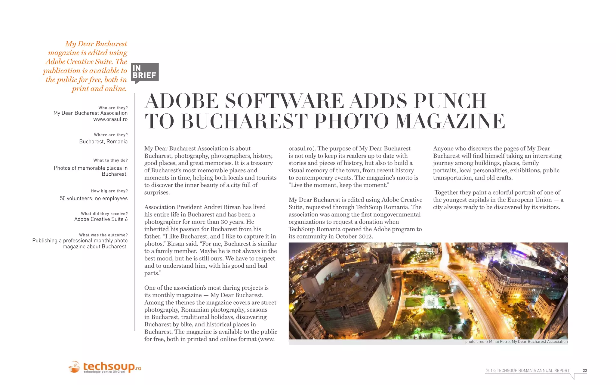 My Dear Bucharest
magazine is edited using
Adobe Creative Suite. The
publication is available to IN
BRIEF
the public for free, both in
print and online.
Who are they?

My Dear Bucharest Association
www.orasul.ro
Where are they?

ADOBE SOFTWARE ADDS PUNCH
TO BUCHAREST PHOTO MAGAZINE

Bucharest, Romania
What to they do?

Photos of memorable places in
Bucharest.
How big are they?

50 volunteers; no employees
What did they receive?

Adobe Creative Suite 6
What was the outcome?

Publishing a professional monthly photo
magazine about Bucharest.

My Dear Bucharest Association is about
Bucharest, photography, photographers, history,
good places, and great memories. It is a treasury
of Bucharest’s most memorable places and
moments in time, helping both locals and tourists
to discover the inner beauty of a city full of
surprises.
Association President Andrei Birsan has lived
his entire life in Bucharest and has been a
photographer for more than 30 years. He
inherited his passion for Bucharest from his
father. “I like Bucharest, and I like to capture it in
photos,” Birsan said. “For me, Bucharest is similar
to a family member. Maybe he is not always in the
best mood, but he is still ours. We have to respect
and to understand him, with his good and bad
parts.”
One of the association’s most daring projects is
its monthly magazine — My Dear Bucharest.
Among the themes the magazine covers are street
photography, Romanian photography, seasons
in Bucharest, traditional holidays, discovering
Bucharest by bike, and historical places in
Bucharest. The magazine is available to the public
for free, both in printed and online format (www.

orasul.ro). The purpose of My Dear Bucharest
is not only to keep its readers up to date with
stories and pieces of history, but also to build a
visual memory of the town, from recent history
to contemporary events. The magazine’s motto is
“Live the moment, keep the moment.”
My Dear Bucharest is edited using Adobe Creative
Suite, requested through TechSoup Romania. The
association was among the first nongovernmental
organizations to request a donation when
TechSoup Romania opened the Adobe program to
its community in October 2012.

Anyone who discovers the pages of My Dear
Bucharest will find himself taking an interesting
journey among buildings, places, family
portraits, local personalities, exhibitions, public
transportation, and old crafts.
Together they paint a colorful portrait of one of
the youngest capitals in the European Union — a
city always ready to be discovered by its visitors.

photo credit: Mihai Petre, My Dear Bucharest Association

2013: TECHSOUP ROMANIA ANNUAL REPORT

22

 