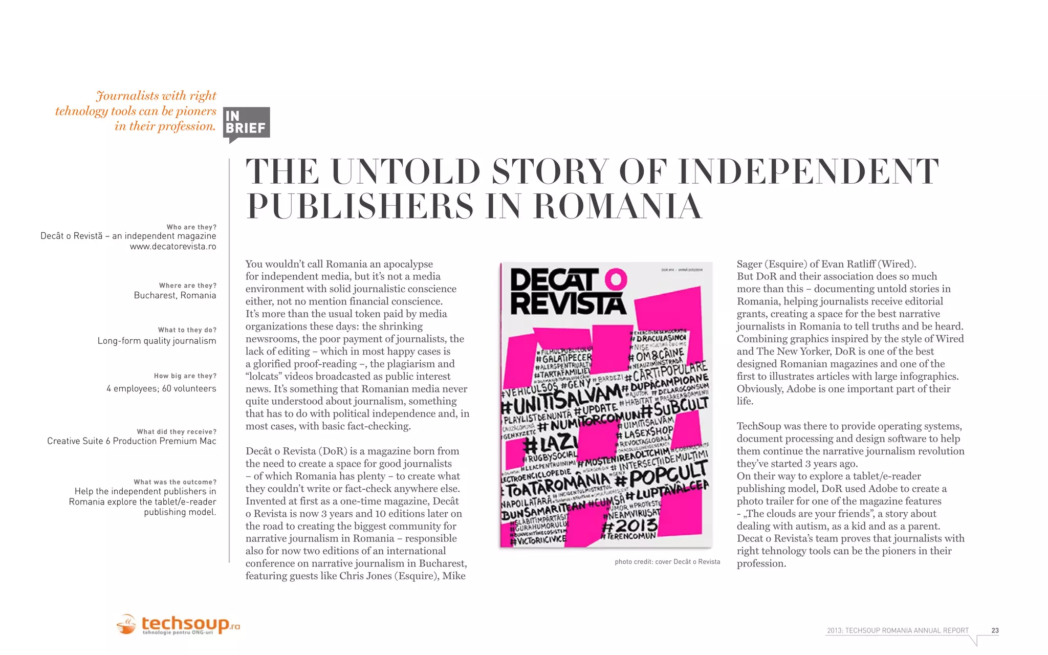 Journalists with right
tehnology tools can be pioners IN
in their profession. BRIEF

Who are they?

THE UNTOLD STORY OF INDEPENDENT
PUBLISHERS IN ROMANIA

Decât o Revistă – an independent magazine
www.decatorevista.ro

Where are they?

Bucharest, Romania

What to they do?

Long-form quality journalism

How big are they?

4 employees; 60 volunteers

What did they receive?

Creative Suite 6 Production Premium Mac

What was the outcome?

Help the independent publishers in
Romania explore the tablet/e-reader
publishing model.

You wouldn’t call Romania an apocalypse
for independent media, but it’s not a media
environment with solid journalistic conscience
either, not no mention financial conscience.
It’s more than the usual token paid by media
organizations these days: the shrinking
newsrooms, the poor payment of journalists, the
lack of editing – which in most happy cases is
a glorified proof-reading –, the plagiarism and
“lolcats” videos broadcasted as public interest
news. It’s something that Romanian media never
quite understood about journalism, something
that has to do with political independence and, in
most cases, with basic fact-checking.
Decât o Revista (DoR) is a magazine born from
the need to create a space for good journalists
– of which Romania has plenty – to create what
they couldn’t write or fact-check anywhere else.
Invented at first as a one-time magazine, Decât
o Revista is now 3 years and 10 editions later on
the road to creating the biggest community for
narrative journalism in Romania – responsible
also for now two editions of an international
conference on narrative journalism in Bucharest,
featuring guests like Chris Jones (Esquire), Mike

Sager (Esquire) of Evan Ratliff (Wired).
But DoR and their association does so much
more than this – documenting untold stories in
Romania, helping journalists receive editorial
grants, creating a space for the best narrative
journalists in Romania to tell truths and be heard.
Combining graphics inspired by the style of Wired
and The New Yorker, DoR is one of the best
designed Romanian magazines and one of the
first to illustrates articles with large infographics.
Obviously, Adobe is one important part of their
life.

photo credit: cover Decât o Revista

TechSoup was there to provide operating systems,
document processing and design software to help
them continue the narrative journalism revolution
they’ve started 3 years ago.
On their way to explore a tablet/e-reader
publishing model, DoR used Adobe to create a
photo trailer for one of the magazine features
- „The clouds are your friends”, a story about
dealing with autism, as a kid and as a parent.
Decat o Revista’s team proves that journalists with
right tehnology tools can be the pioners in their
profession.

2013: TECHSOUP ROMANIA ANNUAL REPORT

23

 