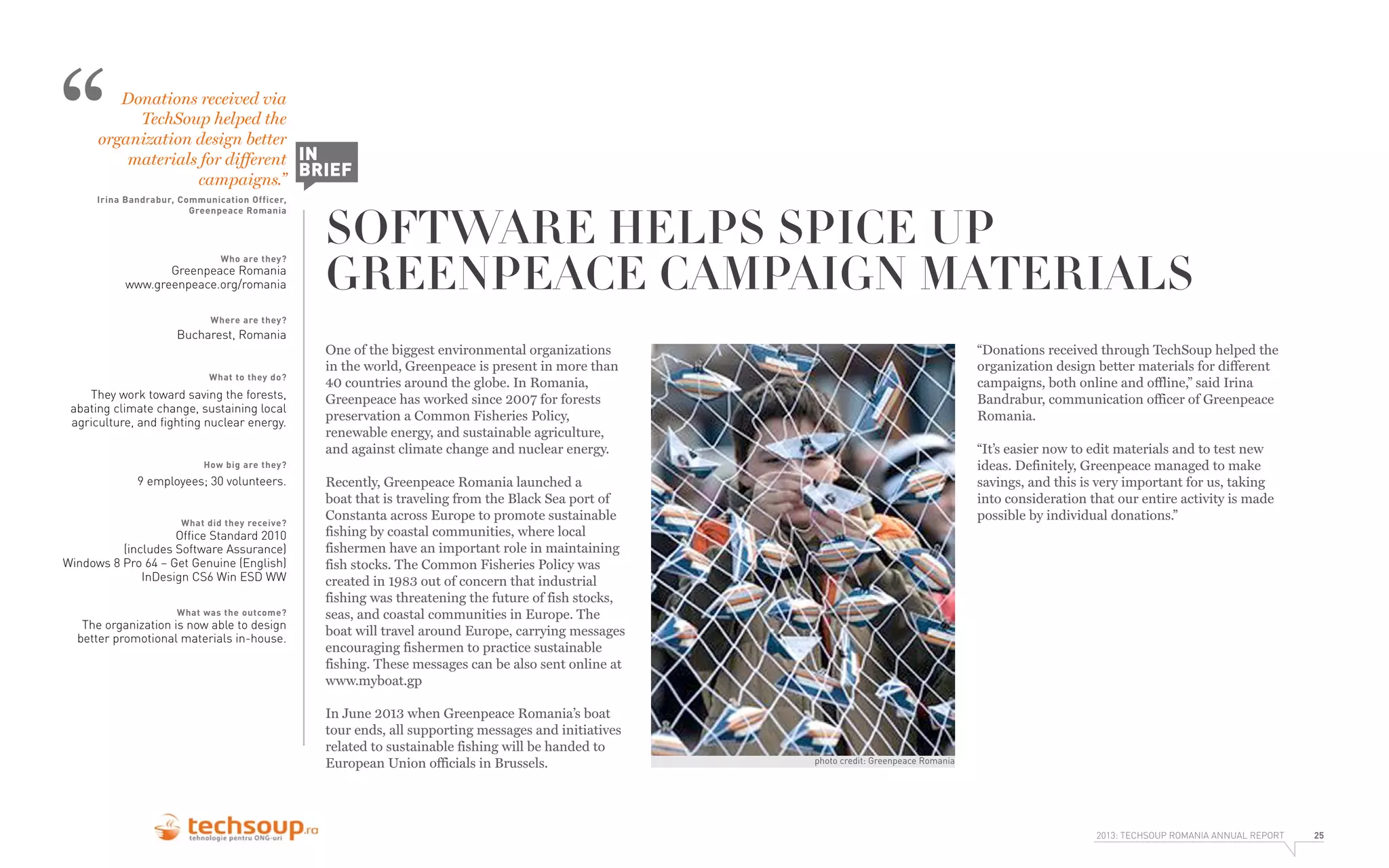“

Donations received via
TechSoup helped the
organization design better
materials for different IN
BRIEF
campaigns.”

Irina Bandrabur, Communication Officer,
Greenpeace Romania

Who are they?

Greenpeace Romania
www.greenpeace.org/romania

SOFTWARE HELPS SPICE UP
GREENPEACE CAMPAIGN MATERIALS

Where are they?

Bucharest, Romania
What to they do?

They work toward saving the forests,
abating climate change, sustaining local
agriculture, and ﬁghting nuclear energy.

One of the biggest environmental organizations
in the world, Greenpeace is present in more than
40 countries around the globe. In Romania,
Greenpeace has worked since 2007 for forests
preservation a Common Fisheries Policy,
renewable energy, and sustainable agriculture,
and against climate change and nuclear energy.

“Donations received through TechSoup helped the
organization design better materials for different
campaigns, both online and offline,” said Irina
Bandrabur, communication officer of Greenpeace
Romania.
“It’s easier now to edit materials and to test new
ideas. Definitely, Greenpeace managed to make
savings, and this is very important for us, taking
into consideration that our entire activity is made
possible by individual donations.”

How big are they?

9 employees; 30 volunteers.
What did they receive?

Ofﬁce Standard 2010
(includes Software Assurance)
Windows 8 Pro 64 – Get Genuine (English)
InDesign CS6 Win ESD WW
What was the outcome?

The organization is now able to design
better promotional materials in-house.

Recently, Greenpeace Romania launched a
boat that is traveling from the Black Sea port of
Constanta across Europe to promote sustainable
fishing by coastal communities, where local
fishermen have an important role in maintaining
fish stocks. The Common Fisheries Policy was
created in 1983 out of concern that industrial
fishing was threatening the future of fish stocks,
seas, and coastal communities in Europe. The
boat will travel around Europe, carrying messages
encouraging fishermen to practice sustainable
fishing. These messages can be also sent online at
www.myboat.gp
In June 2013 when Greenpeace Romania’s boat
tour ends, all supporting messages and initiatives
related to sustainable fishing will be handed to
European Union officials in Brussels.

photo credit: Greenpeace Romania

2013: TECHSOUP ROMANIA ANNUAL REPORT

25

 