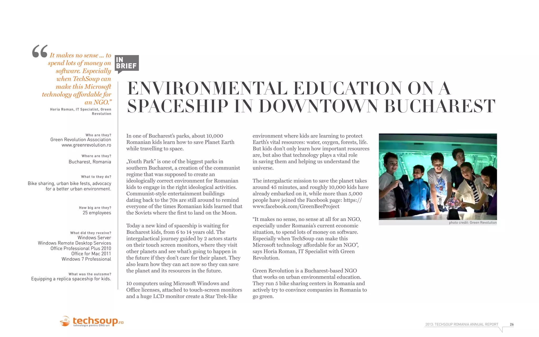 “

It makes no sense ... to
spend lots of money on IN
BRIEF
software. Especially
when TechSoup can
make this Microsoft
technology affordable for
an NGO.”
Horia Roman, IT Specialist, Green
Revolution

Who are they?

Green Revolution Association
www.greenrevolution.ro

ENVIRONMENTAL EDUCATION ON A
SPACESHIP IN DOWNTOWN BUCHAREST

In one of Bucharest’s parks, about 10,000
Romanian kids learn how to save Planet Earth
while travelling to space.

Where are they?

Bucharest, Romania
What to they do?

Bike sharing, urban bike fests, advocacy
for a better urban environment.

How big are they?

25 employees

What did they receive?

Windows Server
Windows Remote Desktop Services
Ofﬁce Professional Plus 2010
Ofﬁce for Mac 2011
Windows 7 Professional

What was the outcome?

Equipping a replica spaceship for kids.

„Youth Park” is one of the biggest parks in
southern Bucharest, a creation of the communist
regime that was supposed to create an
ideologically correct environment for Romanian
kids to engage in the right ideological activities.
Communist-style entertainment buildings
dating back to the 70s are still around to remind
everyone of the times Romanian kids learned that
the Soviets where the first to land on the Moon.
Today a new kind of spaceship is waiting for
Bucharest kids, from 6 to 14 years old. The
intergalactical journey guided by 2 actors starts
on their touch screen monitors, where they visit
other planets and see what’s going to happen in
the future if they don’t care for their planet. They
also learn how they can act now so they can save
the planet and its resources in the future.
10 computers using Microsoft Windows and
Office licenses, attached to touch-screen monitors
and a huge LCD monitor create a Star Trek-like

environment where kids are learning to protect
Earth’s vital resources: water, oxygen, forests, life.
But kids don’t only learn how important resources
are, but also that technology plays a vital role
in saving them and helping us understand the
universe.
The intergalactic mission to save the planet takes
around 45 minutes, and roughly 10,000 kids have
already embarked on it, while more than 5,000
people have joined the Facebook page: https://
www.facebook.com/GreenBeeProject
“It makes no sense, no sense at all for an NGO,
especially under Romania’s current economic
situation, to spend lots of money on software.
Especially when TechSoup can make this
Microsoft technology affordable for an NGO”,
says Horia Roman, IT Specialist with Green
Revolution.

photo credit: Green Revolution

Green Revolution is a Bucharest-based NGO
that works on urban environmental education.
They run 5 bike sharing centers in Romania and
actively try to convince companies in Romania to
go green.

2013: TECHSOUP ROMANIA ANNUAL REPORT

26

 