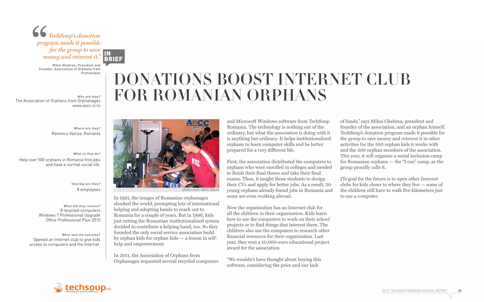 “

TechSoup’s donation
program made it possible
for the group to save
IN
money and reinvest it.” BRIEF
Mihai Ghebrea, President and
Founder, Association of Orphans from
Orphanages

Who are they?

The Association of Orphans from Orphanages
www.aocc.vl.ro

DONATIONS BOOST INTERNET CLUB
FOR ROMANIAN ORPHANS
and Microsoft Windows software from TechSoup
Romania. The technology is nothing out of the
ordinary, but what the association is doing with it
is anything but ordinary. It helps institutionalized
orphans to learn computer skills and be better
prepared for a very different life.

Where are they?

Ramnicu Valcea, Romania

What to they do?

Help over 500 orphans in Romania ﬁnd jobs
and have a normal social life.

How big are they?

8 employees

What did they receive?

8 recycled computers
Windows 7 Professional Upgrade
Ofﬁce Professional Plus 2010

What was the outcome?

Opened an Internet club to give kids
access to computers and the Internet.

photo credit: AOCC Vâlcea

In 1991, the images of Romanian orphanages
shocked the world, prompting lots of international
helping and adopting hands to reach out to
Romania for a couple of years. But in 1996, kids
just exiting the Romanian institutionalized system
decided to contribute a helping hand, too. So they
founded the only social service association build
by orphan kids for orphan kids — a lesson in selfhelp and empowerment.
In 2011, the Association of Orphans from
Orphanages requested several recycled computers

First, the association distributed the computers to
orphans who were enrolled in colleges and needed
to finish their final theses and take their final
exams. Then, it taught those students to design
their CVs and apply for better jobs. As a result, 20
young orphans already found jobs in Romania and
some are even working abroad.

of funds,” says Mihai Ghebrea, president and
founder of the association, and an orphan himself.
TechSoup’s donation program made it possible for
the group to save money and reinvest it in other
activities for the 500 orphan kids it works with
and the 300 orphan members of the association.
This year, it will organize a social inclusion camp
for Romanian orphans — the “I can” camp, as the
group proudly calls it.
ITs goal for the future is to open other Internet
clubs for kids closer to where they live — some of
the children still have to walk five kilometers just
to use a computer.

Now the organization has an Internet club for
all the children in their organization. Kids learn
how to use the computers to work on their school
projects or to find things that interest them. The
children also use the computers to research other
financial resources for their organization. Last
year, they won a 10,000-euro educational project
award for the association.
“We wouldn’t have thought about buying this
software, considering the price and our lack

2013: TECHSOUP ROMANIA ANNUAL REPORT

28

 