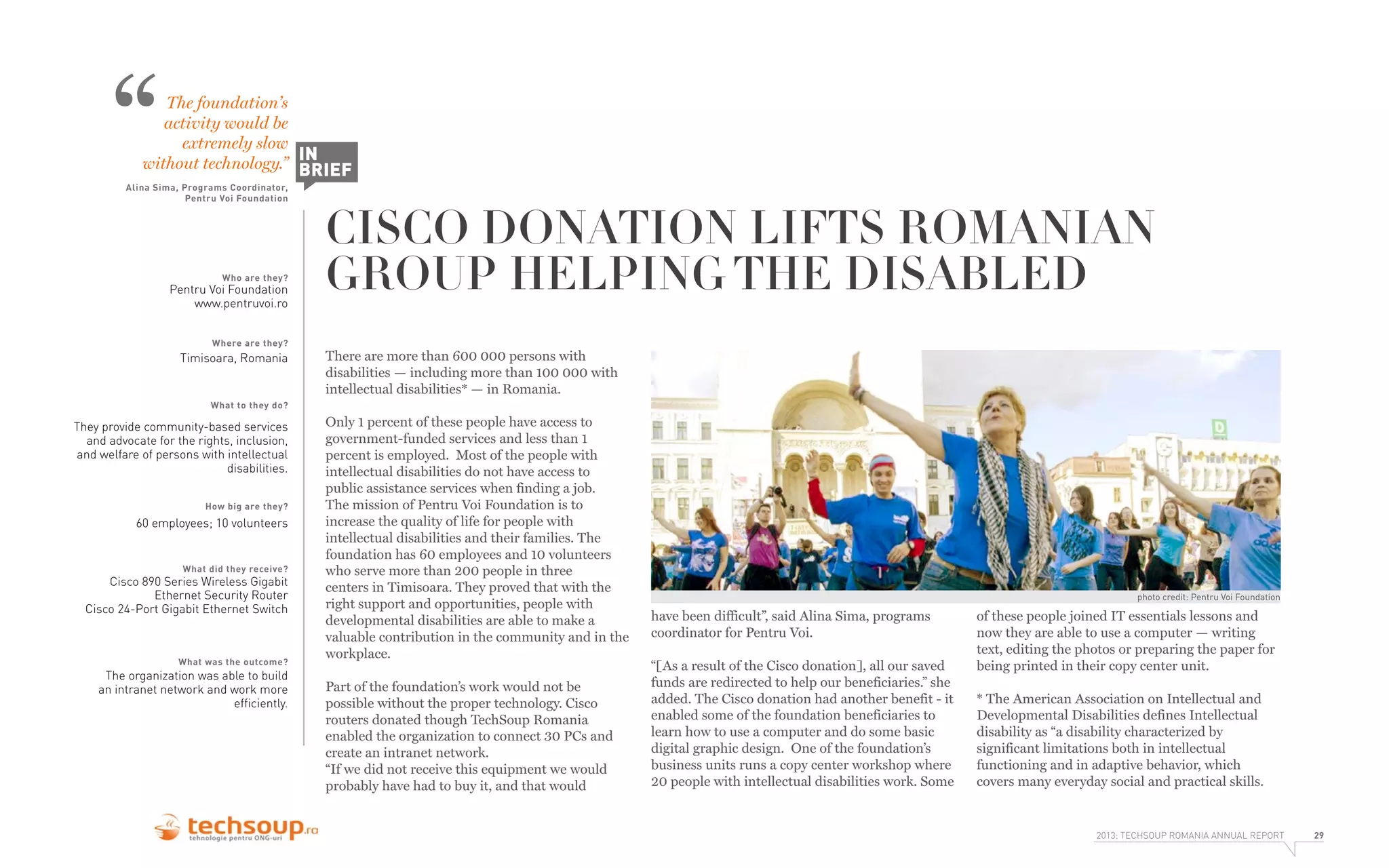 “

The foundation’s
activity would be
extremely slow
IN
without technology.” BRIEF

Alina Sima, Programs Coordinator,
Pentru Voi Foundation

Who are they?

Pentru Voi Foundation
www.pentruvoi.ro
Where are they?

Timisoara, Romania

CISCO DONATION LIFTS ROMANIAN
GROUP HELPING THE DISABLED
There are more than 600 000 persons with
disabilities — including more than 100 000 with
intellectual disabilities* — in Romania.

What to they do?

They provide community-based services
and advocate for the rights, inclusion,
and welfare of persons with intellectual
disabilities.
How big are they?

60 employees; 10 volunteers

What did they receive?

Cisco 890 Series Wireless Gigabit
Ethernet Security Router
Cisco 24-Port Gigabit Ethernet Switch

What was the outcome?

The organization was able to build
an intranet network and work more
efﬁciently.

Only 1 percent of these people have access to
government-funded services and less than 1
percent is employed. Most of the people with
intellectual disabilities do not have access to
public assistance services when finding a job.
The mission of Pentru Voi Foundation is to
increase the quality of life for people with
intellectual disabilities and their families. The
foundation has 60 employees and 10 volunteers
who serve more than 200 people in three
centers in Timisoara. They proved that with the
right support and opportunities, people with
developmental disabilities are able to make a
valuable contribution in the community and in the
workplace.
Part of the foundation’s work would not be
possible without the proper technology. Cisco
routers donated though TechSoup Romania
enabled the organization to connect 30 PCs and
create an intranet network.
“If we did not receive this equipment we would
probably have had to buy it, and that would

photo credit: Pentru Voi Foundation

have been difficult”, said Alina Sima, programs
coordinator for Pentru Voi.
“[As a result of the Cisco donation], all our saved
funds are redirected to help our beneficiaries.” she
added. The Cisco donation had another benefit - it
enabled some of the foundation beneficiaries to
learn how to use a computer and do some basic
digital graphic design. One of the foundation’s
business units runs a copy center workshop where
20 people with intellectual disabilities work. Some

of these people joined IT essentials lessons and
now they are able to use a computer — writing
text, editing the photos or preparing the paper for
being printed in their copy center unit.
* The American Association on Intellectual and
Developmental Disabilities defines Intellectual
disability as “a disability characterized by
significant limitations both in intellectual
functioning and in adaptive behavior, which
covers many everyday social and practical skills.

2013: TECHSOUP ROMANIA ANNUAL REPORT

29

 