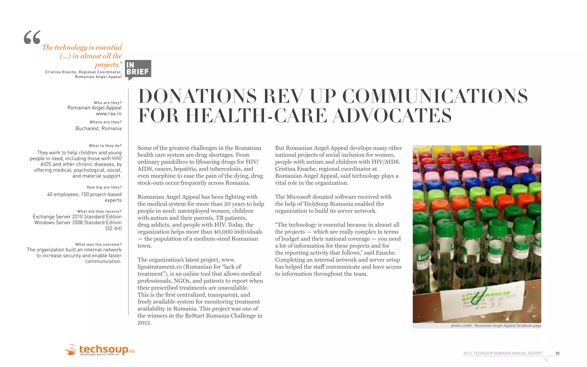 “

The technology is essential
(…) in almost all the
projects.” IN
Cristina Enache, Regional Coordinator,
Romanian Angel Appeal

Who are they?

Romanian Angel Appeal
www.raa.ro
Where are they?

Bucharest, Romania
What to they do?

They work to help children and young
people in need, including those with HIV/
AIDS and other chronic diseases, by
offering medical, psychological, social,
and material support.
How big are they?

40 employees; 150 project-based
experts
What did they receive?

Exchange Server 2010 Standard Edition
Windows Server 2008 Standard Edition
(32-bit)
What was the outcome?

The organization built an internal network
to increase security and enable faster
communication.

BRIEF

DONATIONS REV UP COMMUNICATIONS
FOR HEALTH-CARE ADVOCATES
Some of the greatest challenges in the Romanian
health care system are drug shortages. From
ordinary painkillers to lifesaving drugs for HIV/
AIDS, cancer, hepatitis, and tuberculosis, and
even morphine to ease the pain of the dying, drug
stock-outs occur frequently across Romania.

But Romanian Angel Appeal develops many other
national projects of social inclusion for women,
people with autism and children with HIV/AIDS.
Cristina Enache, regional coordinator at
Romanian Angel Appeal, said technology plays a
vital role in the organization.

Romanian Angel Appeal has been fighting with
the medical system for more than 20 years to help
people in need: unemployed women, children
with autism and their parents, TB patients,
drug addicts, and people with HIV. Today, the
organization helps more than 40,000 individuals
— the population of a medium-sized Romanian
town.

The Microsoft donated software received with
the help of TechSoup Romania enabled the
organization to build its server network.

The organization’s latest project, www.
lipsatratament.ro (Romanian for “lack of
treatment”), is an online tool that allows medical
professionals, NGOs, and patients to report when
their prescribed treatments are unavailable.
This is the first centralized, transparent, and
freely available system for monitoring treatment
availability in Romania. This project was one of
the winners in the ReStart Romania Challenge in
2012.

“The technology is essential because in almost all
the projects — which are really complex in terms
of budget and their national coverage — you need
a lot of information for these projects and for
the reporting activity that follows,” said Enache.
Completing an internal network and server setup
has helped the staff communicate and have access
to information throughout the team.

photo credit: Romanian Angel Appeal facebook page

2013: TECHSOUP ROMANIA ANNUAL REPORT

30

 