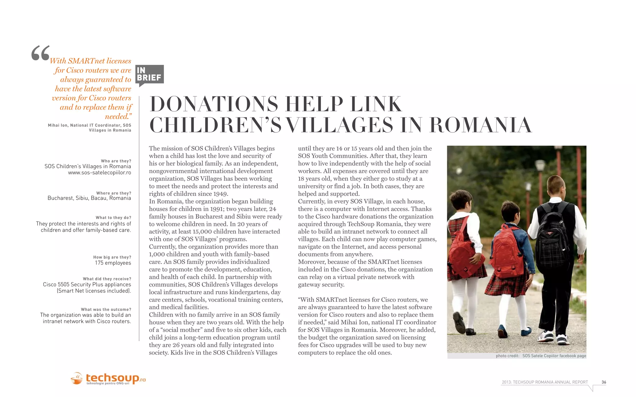 “

With SMARTnet licenses
for Cisco routers we are IN
always guaranteed to BRIEF
have the latest software
version for Cisco routers
and to replace them if
needed.”

Mihai Ion, National IT Coordinator, SOS
Villages in Romania

Who are they?

SOS Children’s Villages in Romania
www.sos-satelecopiilor.ro

Where are they?

Bucharest, Sibiu, Bacau, Romania
What to they do?

They protect the interests and rights of
children and offer family-based care.

How big are they?

175 employees

What did they receive?

Cisco 5505 Security Plus appliances
(Smart Net licenses included).
What was the outcome?

The organization was able to build an
intranet network with Cisco routers.

DONATIONS HELP LINK
CHILDREN’S VILLAGES IN ROMANIA
The mission of SOS Children’s Villages begins
when a child has lost the love and security of
his or her biological family. As an independent,
nongovernmental international development
organization, SOS Villages has been working
to meet the needs and protect the interests and
rights of children since 1949.
In Romania, the organization began building
houses for children in 1991; two years later, 24
family houses in Bucharest and Sibiu were ready
to welcome children in need. In 20 years of
activity, at least 15,000 children have interacted
with one of SOS Villages’ programs.
Currently, the organization provides more than
1,000 children and youth with family-based
care. An SOS family provides individualized
care to promote the development, education,
and health of each child. In partnership with
communities, SOS Children’s Villages develops
local infrastructure and runs kindergartens, day
care centers, schools, vocational training centers,
and medical facilities.
Children with no family arrive in an SOS family
house when they are two years old. With the help
of a “social mother” and five to six other kids, each
child joins a long-term education program until
they are 26 years old and fully integrated into
society. Kids live in the SOS Children’s Villages

until they are 14 or 15 years old and then join the
SOS Youth Communities. After that, they learn
how to live independently with the help of social
workers. All expenses are covered until they are
18 years old, when they either go to study at a
university or find a job. In both cases, they are
helped and supported.
Currently, in every SOS Village, in each house,
there is a computer with Internet access. Thanks
to the Cisco hardware donations the organization
acquired through TechSoup Romania, they were
able to build an intranet network to connect all
villages. Each child can now play computer games,
navigate on the Internet, and access personal
documents from anywhere.
Moreover, because of the SMARTnet licenses
included in the Cisco donations, the organization
can relay on a virtual private network with
gateway security.
“With SMARTnet licenses for Cisco routers, we
are always guaranteed to have the latest software
version for Cisco routers and also to replace them
if needed,” said Mihai Ion, national IT coordinator
for SOS Villages in Romania. Moreover, he added,
the budget the organization saved on licensing
fees for Cisco upgrades will be used to buy new
computers to replace the old ones.

photo credit: SOS Satele Copiilor facebook page

2013: TECHSOUP ROMANIA ANNUAL REPORT

36

 