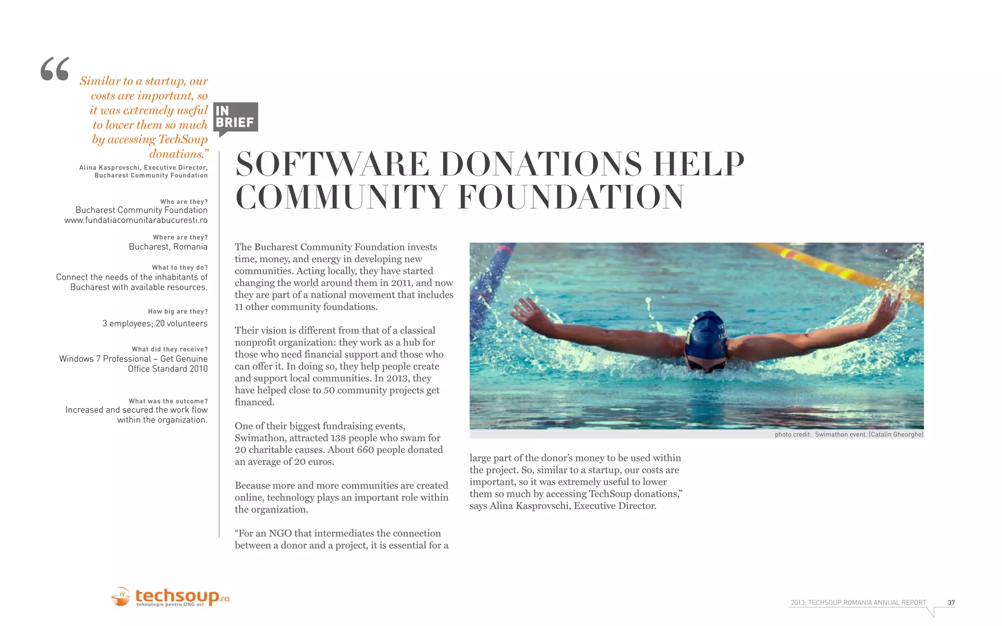 “

Similar to a startup, our
costs are important, so
it was extremely useful IN
to lower them so much BRIEF
by accessing TechSoup
donations.”
Alina Kasprovschi, Executive Director,
Bucharest Community Foundation

Who are they?

Bucharest Community Foundation
www.fundatiacomunitarabucuresti.ro
Where are they?

Bucharest, Romania
What to they do?

Connect the needs of the inhabitants of
Bucharest with available resources.
How big are they?

3 employees; 20 volunteers
What did they receive?

Windows 7 Professional – Get Genuine
Ofﬁce Standard 2010

What was the outcome?

Increased and secured the work ﬂow
within the organization.

SOFTWARE DONATIONS HELP
COMMUNITY FOUNDATION
The Bucharest Community Foundation invests
time, money, and energy in developing new
communities. Acting locally, they have started
changing the world around them in 2011, and now
they are part of a national movement that includes
11 other community foundations.
Their vision is different from that of a classical
nonprofit organization: they work as a hub for
those who need financial support and those who
can offer it. In doing so, they help people create
and support local communities. In 2013, they
have helped close to 50 community projects get
financed.
One of their biggest fundraising events,
Swimathon, attracted 138 people who swam for
20 charitable causes. About 660 people donated
an average of 20 euros.
Because more and more communities are created
online, technology plays an important role within
the organization.

photo credit: Swimathon event. (Catalin Gheorghe)

large part of the donor’s money to be used within
the project. So, similar to a startup, our costs are
important, so it was extremely useful to lower
them so much by accessing TechSoup donations,”
says Alina Kasprovschi, Executive Director.

“For an NGO that intermediates the connection
between a donor and a project, it is essential for a

2013: TECHSOUP ROMANIA ANNUAL REPORT

37

 