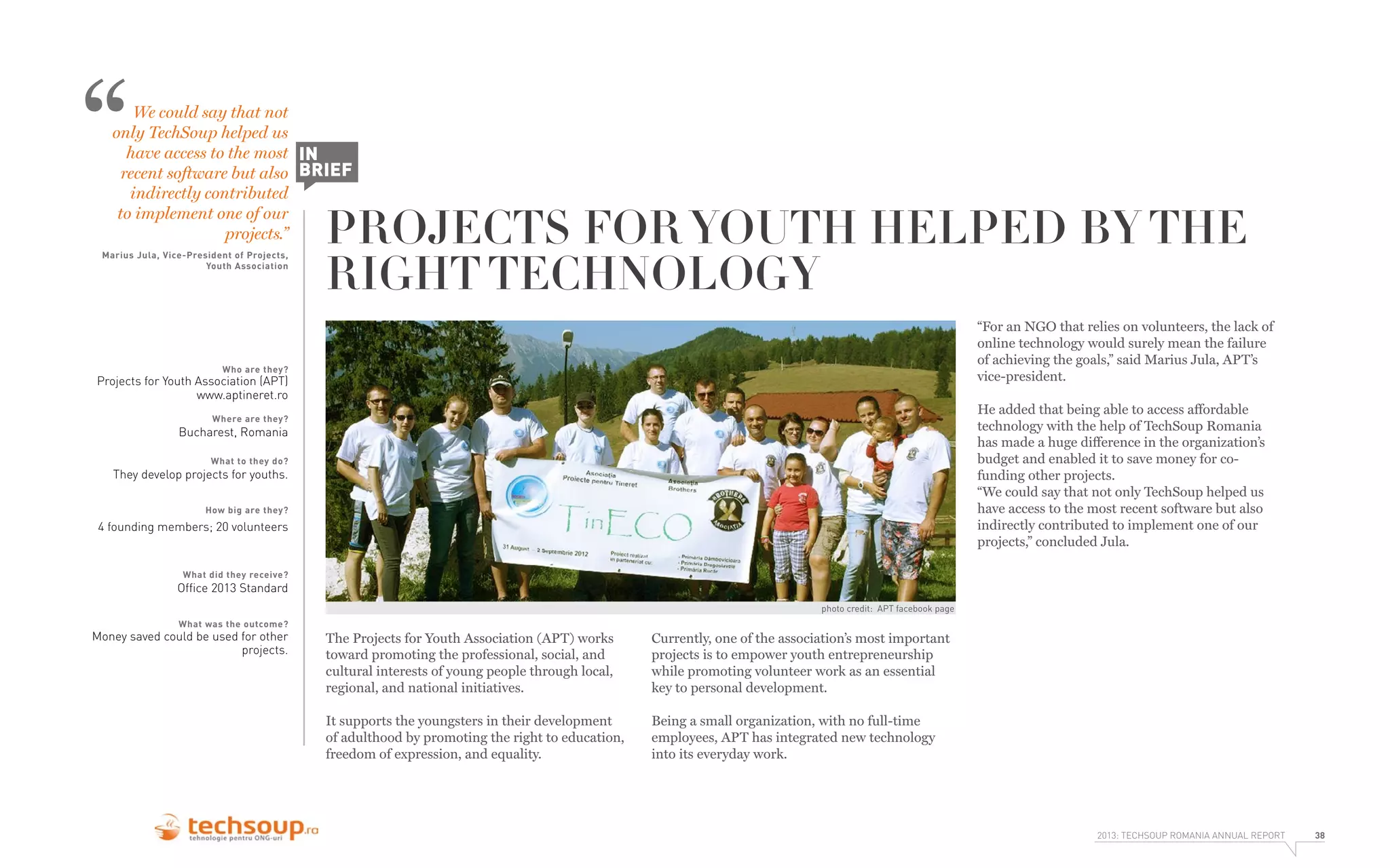 “

We could say that not
only TechSoup helped us
have access to the most IN
recent software but also BRIEF
indirectly contributed
to implement one of our
projects.”

Marius Jula, Vice-President of Projects,
Youth Association

PROJECTS FOR YOUTH HELPED BY THE
RIGHT TECHNOLOGY
“For an NGO that relies on volunteers, the lack of
online technology would surely mean the failure
of achieving the goals,” said Marius Jula, APT’s
vice-president.

Who are they?

Projects for Youth Association (APT)
www.aptineret.ro

He added that being able to access affordable
technology with the help of TechSoup Romania
has made a huge difference in the organization’s
budget and enabled it to save money for cofunding other projects.
“We could say that not only TechSoup helped us
have access to the most recent software but also
indirectly contributed to implement one of our
projects,” concluded Jula.

Where are they?

Bucharest, Romania
What to they do?

They develop projects for youths.
How big are they?

4 founding members; 20 volunteers

What did they receive?

Ofﬁce 2013 Standard

photo credit: APT facebook page
What was the outcome?

Money saved could be used for other
projects.

The Projects for Youth Association (APT) works
toward promoting the professional, social, and
cultural interests of young people through local,
regional, and national initiatives.

Currently, one of the association’s most important
projects is to empower youth entrepreneurship
while promoting volunteer work as an essential
key to personal development.

It supports the youngsters in their development
of adulthood by promoting the right to education,
freedom of expression, and equality.

Being a small organization, with no full-time
employees, APT has integrated new technology
into its everyday work.

2013: TECHSOUP ROMANIA ANNUAL REPORT

38

 